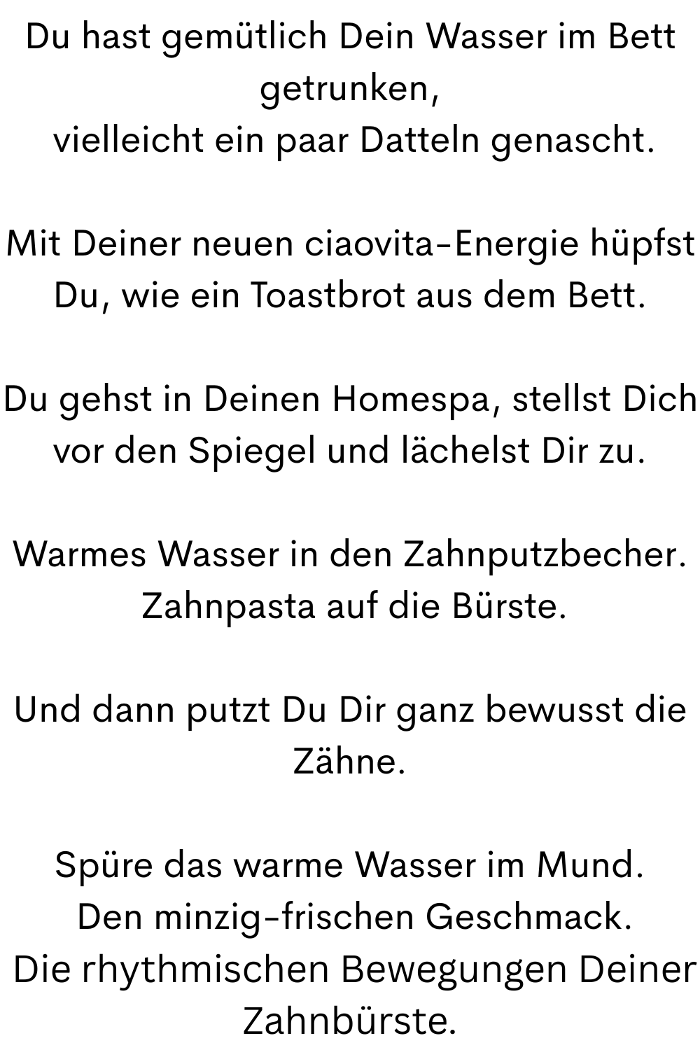 Du hast gemütlich Dein Wasser im Bett getrunken,
 vielleicht ein paar Datteln genascht.
Mit Deiner neuen ciaovita-Energie hüpfst Du, wie ein Toastbrot aus dem Bett.
Du gehst in Deinen Homespa, stellst Dich vor den Spiegel und lächelst Dir zu.
Warmes Wasser in den Zahnputzbecher.
 Zahnpasta auf die Bürste.
Und dann putzt Du Dir ganz bewusst die Zähne.
Spüre das warme Wasser im Mund.
 Den minzig-frischen Geschmack.
 Die rhythmischen Bewegungen Deiner Zahnbürste.