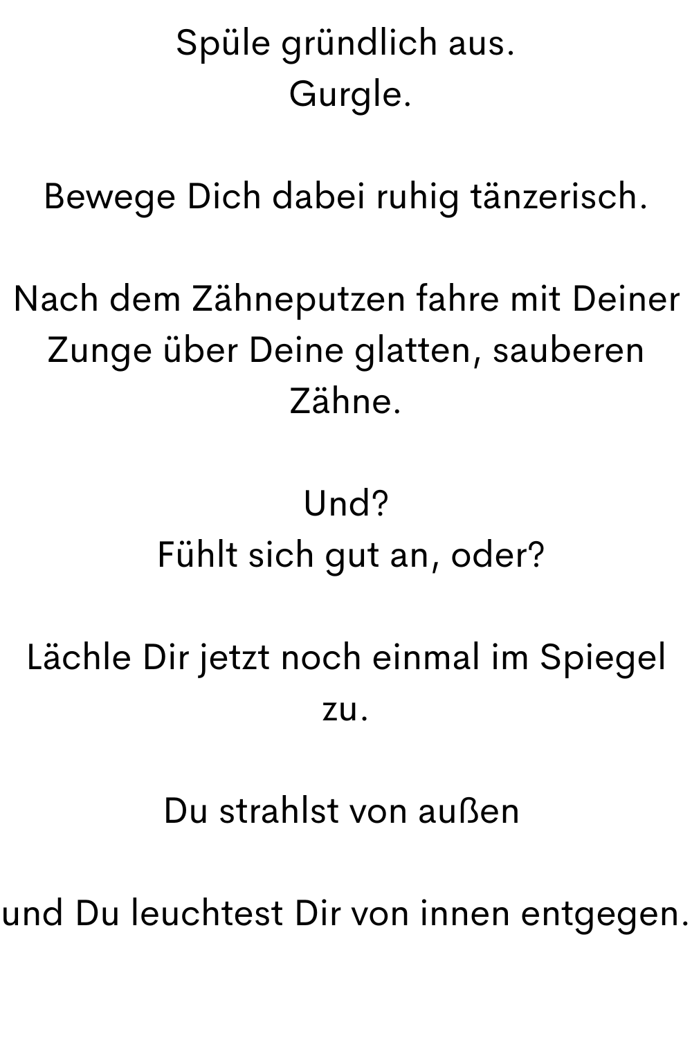 Spüle gründlich aus.
 Gurgle.
Bewege Dich dabei ruhig tänzerisch.
Nach dem Zähneputzen fahre mit Deiner Zunge über Deine glatten, sauberen Zähne.
Und?
 Fühlt sich gut an, oder?
Lächle Dir jetzt noch einmal im Spiegel zu.
Du strahlst von außen 
und Du leuchtest Dir von innen entgegen.
