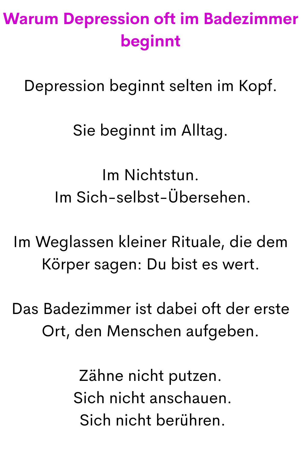 Warum Depression oft im Badezimmer beginnt
Depression beginnt selten im Kopf.
Sie beginnt im Alltag.
Im Nichtstun.
 Im Sich-selbst-Übersehen.
Im Weglassen kleiner Rituale, die dem Körper sagen: Du bist es wert.
Das Badezimmer ist dabei oft der erste Ort, den Menschen aufgeben.
Zähne nicht putzen.
 Sich nicht anschauen.
 Sich nicht berühren.
