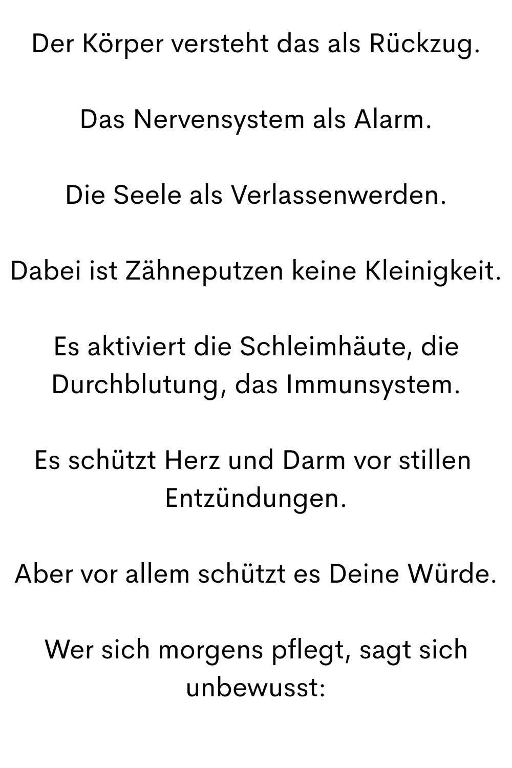 Der Körper versteht das als Rückzug.
Das Nervensystem als Alarm.
Die Seele als Verlassenwerden.
Dabei ist Zähneputzen keine Kleinigkeit.
Es aktiviert die Schleimhäute, die Durchblutung, das Immunsystem.
Es schützt Herz und Darm vor stillen 
Entzündungen.
Aber vor allem schützt es Deine Würde.
Wer sich morgens pflegt, sagt sich unbewusst:
