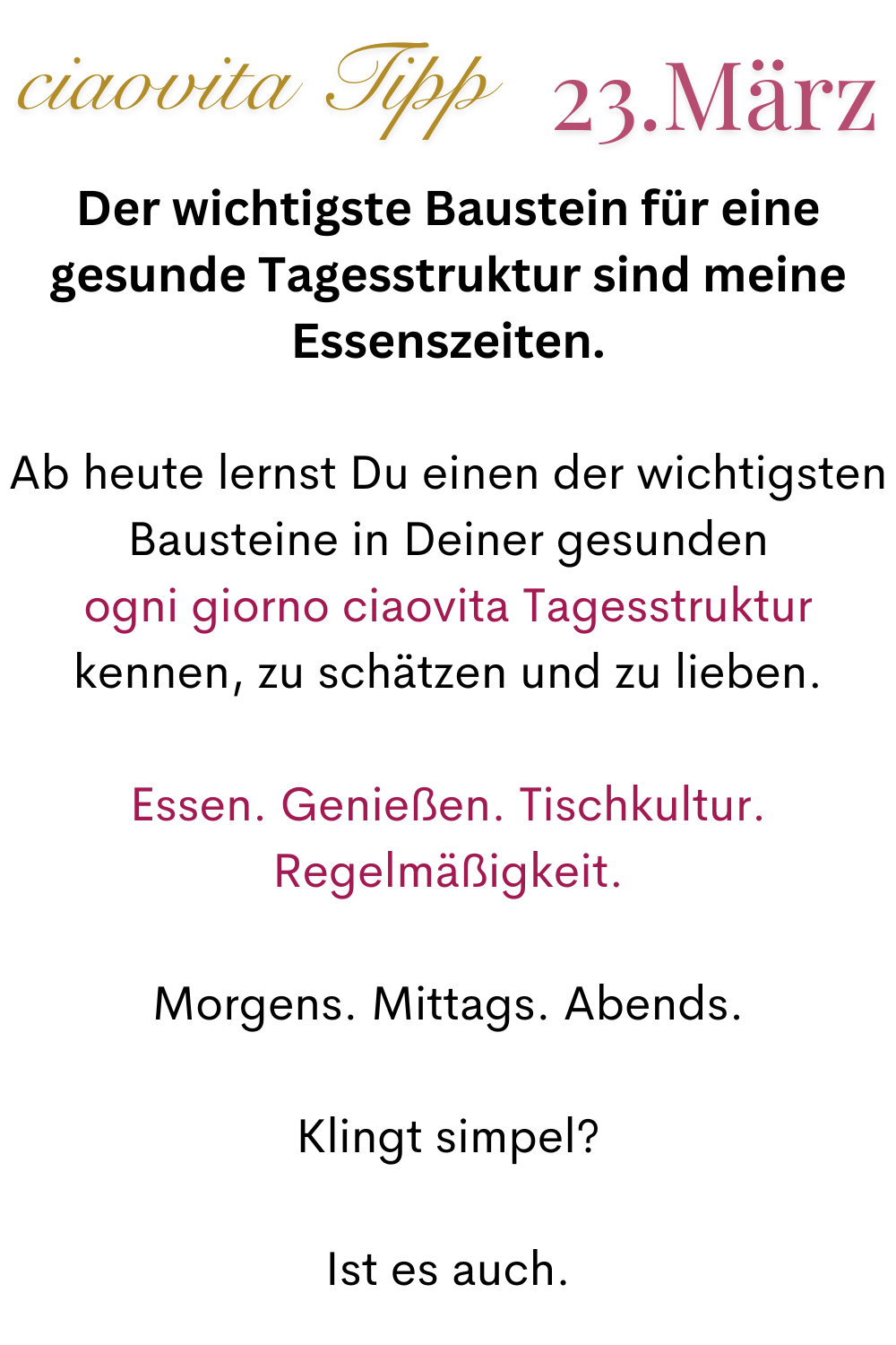 ciaovita Tipp  23.März
Der wichtigste Baustein für eine gesunde Tagesstruktur sind meine Essenszeiten.
Ab heute lernst Du einen der wichtigsten Bausteine in Deiner gesunden
ogni giorno ciaovita Tagesstruktur kennen, zu schätzen und zu lieben.
Essen. Genießen. Tischkultur. Regelmäßigkeit.
Morgens. Mittags. Abends.
Klingt simpel?
Ist es auch.
