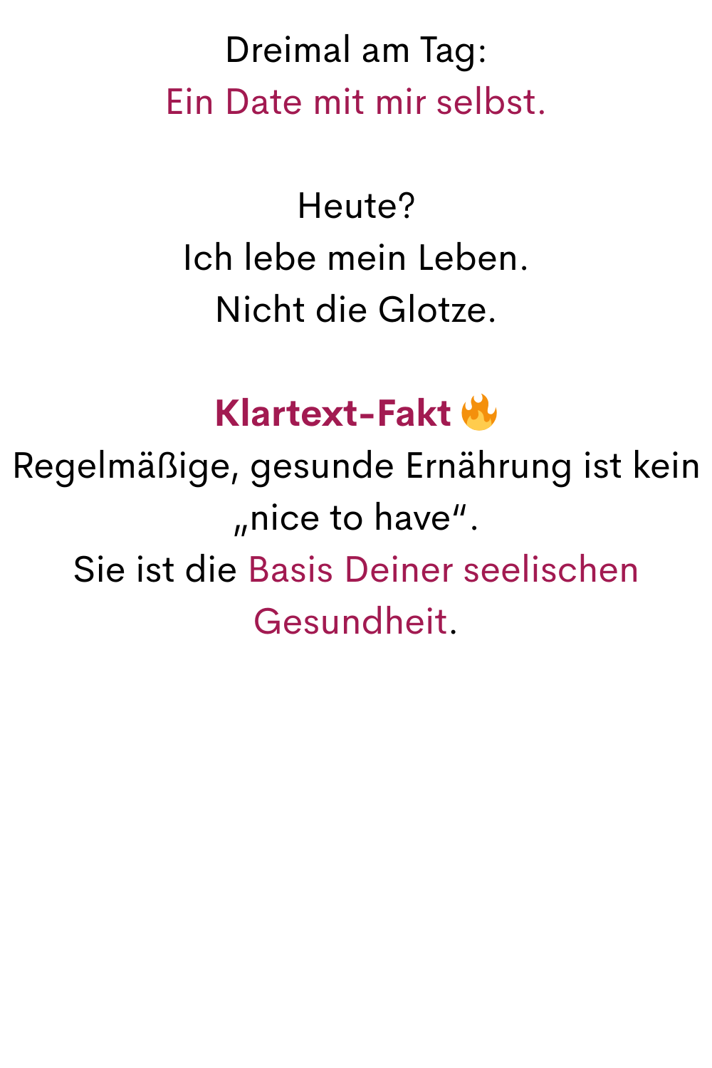 Dreimal am Tag:
Ein Date mit mir selbst.
Heute?
Ich lebe mein Leben.
Nicht die Glotze.
Klartext-Fakt 
Regelmäßige, gesunde Ernährung ist kein „nice to have“.
Sie ist die Basis Deiner seelischen Gesundheit.
