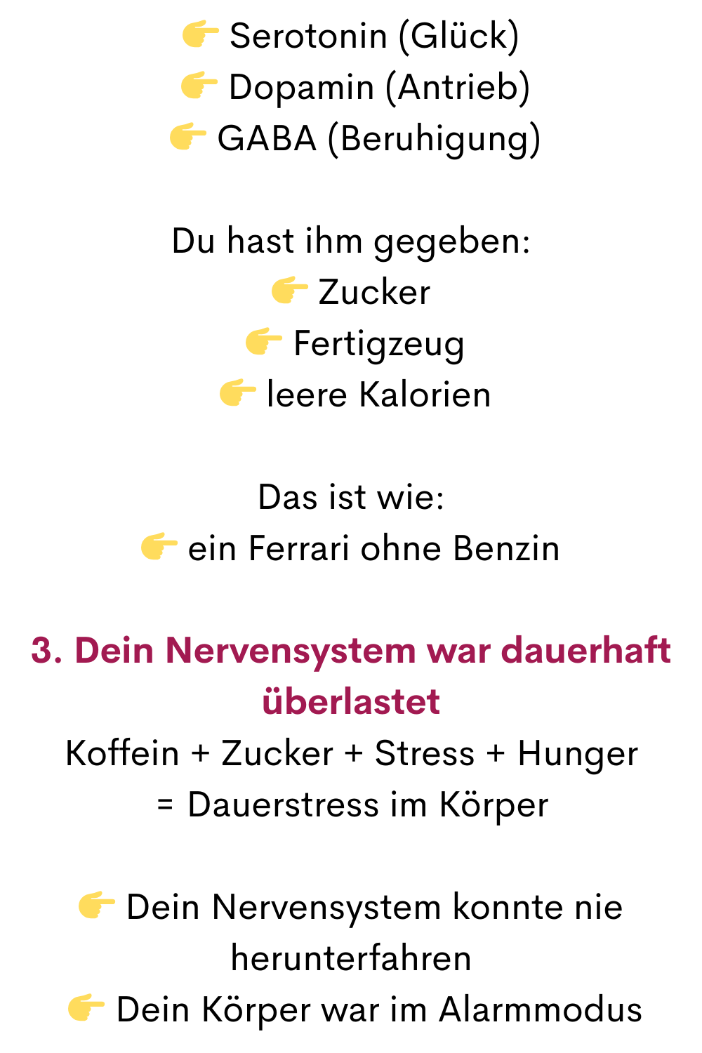  Serotonin (Glück)
  Dopamin (Antrieb)
  GABA (Beruhigung)
Du hast ihm gegeben:
 Zucker
  Fertigzeug
  leere Kalorien
Das ist wie:
 ein Ferrari ohne Benzin
3. Dein Nervensystem war dauerhaft überlastet
Koffein + Zucker + Stress + Hunger
= Dauerstress im Körper
 Dein Nervensystem konnte nie herunterfahren
  Dein Körper war im Alarmmodus
