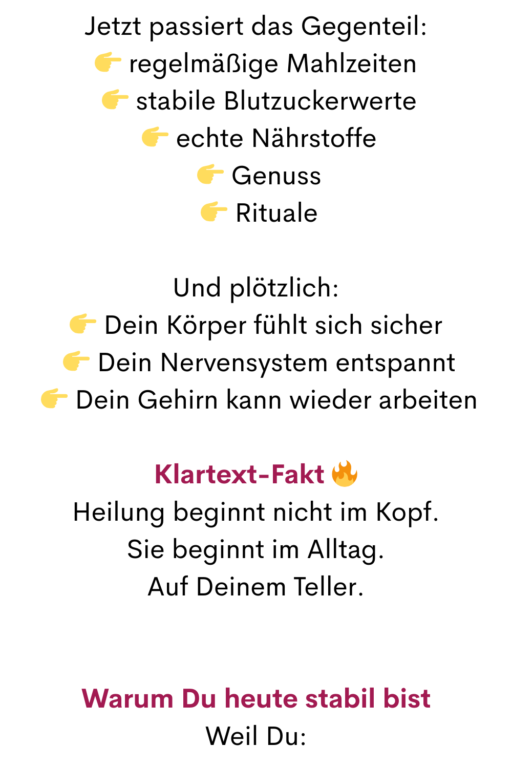 Jetzt passiert das Gegenteil:
 regelmäßige Mahlzeiten
  stabile Blutzuckerwerte
  echte Nährstoffe
  Genuss
  Rituale
Und plötzlich:
 Dein Körper fühlt sich sicher
  Dein Nervensystem entspannt
  Dein Gehirn kann wieder arbeiten
Klartext-Fakt 
Heilung beginnt nicht im Kopf.
Sie beginnt im Alltag.
Auf Deinem Teller.
Warum Du heute stabil bist
Weil Du:
