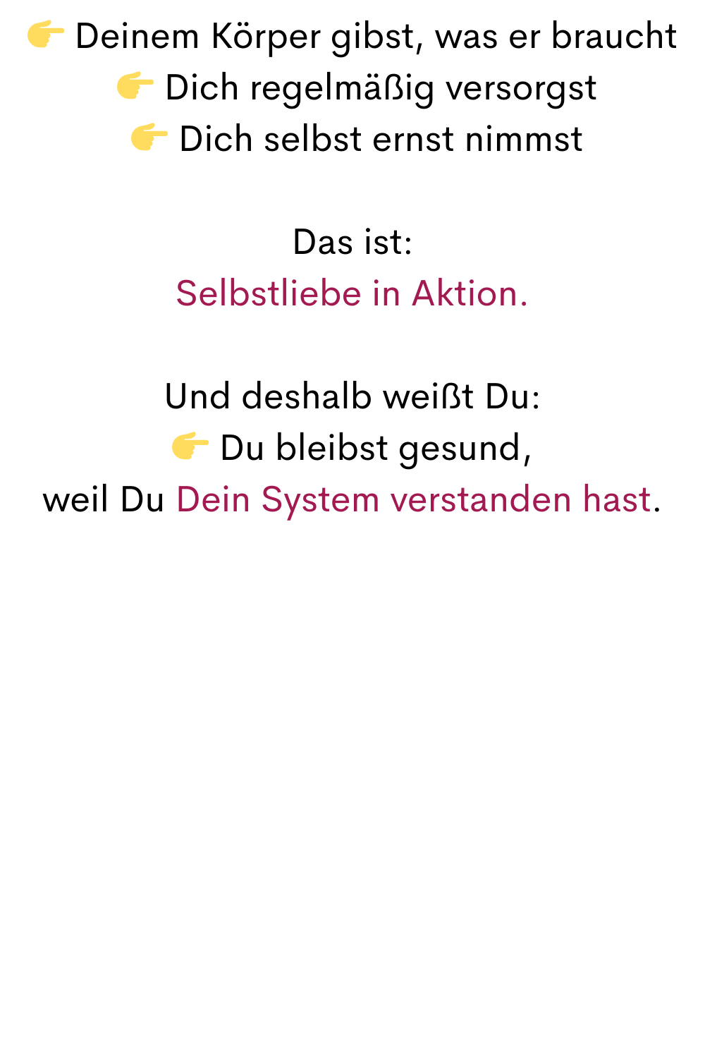  Deinem Körper gibst, was er braucht
  Dich regelmäßig versorgst
  Dich selbst ernst nimmst
Das ist:
Selbstliebe in Aktion.
Und deshalb weißt Du:
 Du bleibst gesund,
weil Du Dein System verstanden hast.
