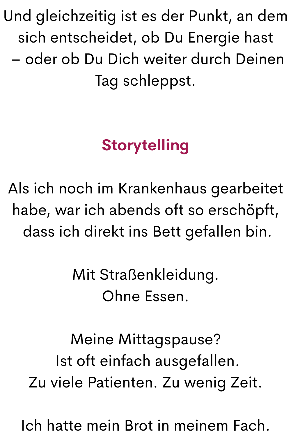 Und gleichzeitig ist es der Punkt, an dem sich entscheidet, ob Du Energie hast
 – oder ob Du Dich weiter durch Deinen Tag schleppst.
Storytelling
Als ich noch im Krankenhaus gearbeitet habe, war ich abends oft so erschöpft,
 dass ich direkt ins Bett gefallen bin.
Mit Straßenkleidung.
Ohne Essen.
Meine Mittagspause?
 Ist oft einfach ausgefallen.
Zu viele Patienten. Zu wenig Zeit.
Ich hatte mein Brot in meinem Fach.
