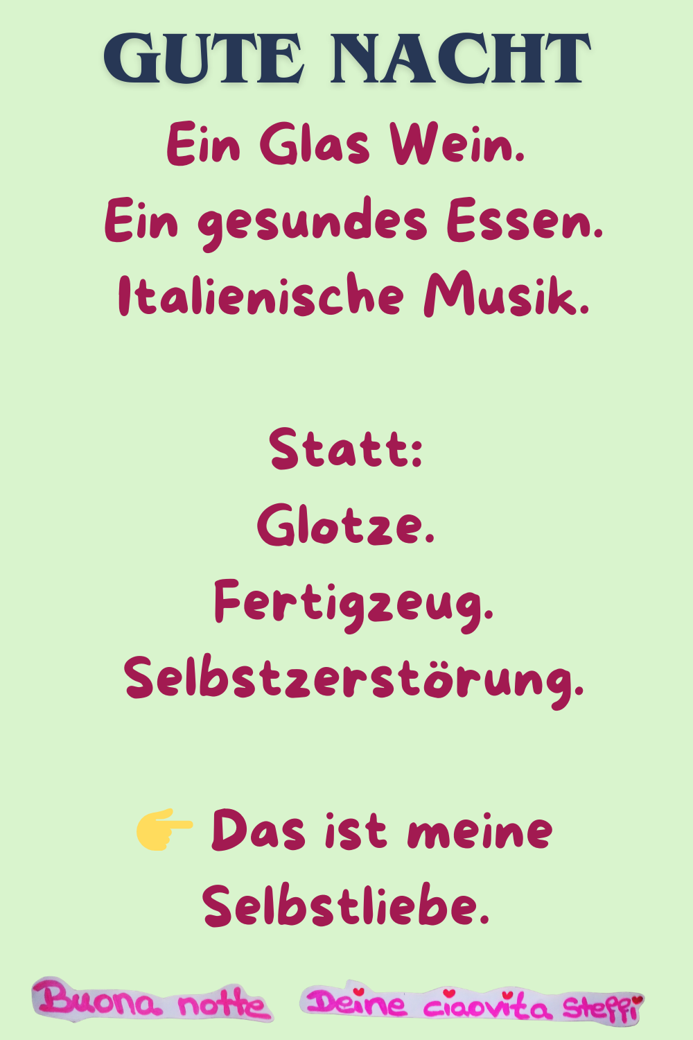Gute Nacht
Ein Glas Wein.
Ein gesundes Essen.
Italienische Musik.
Statt:
Glotze.
Fertigzeug.
Selbstzerstörung.
 Das ist meine Selbstliebe.
Buonanotte, Deine ciaovita Steffi