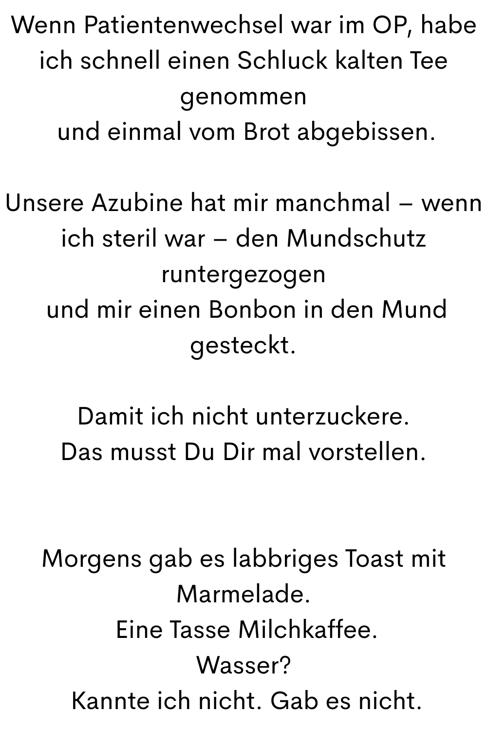 Wenn Patientenwechsel war im OP, habe ich schnell einen Schluck kalten Tee genommen
 und einmal vom Brot abgebissen.
Unsere Azubine hat mir manchmal – wenn ich steril war – den Mundschutz runtergezogen
 und mir einen Bonbon in den Mund gesteckt.
Damit ich nicht unterzuckere.
Das musst Du Dir mal vorstellen.
Morgens gab es labbriges Toast mit Marmelade.
 Eine Tasse Milchkaffee.
Wasser?
 Kannte ich nicht. Gab es nicht.
