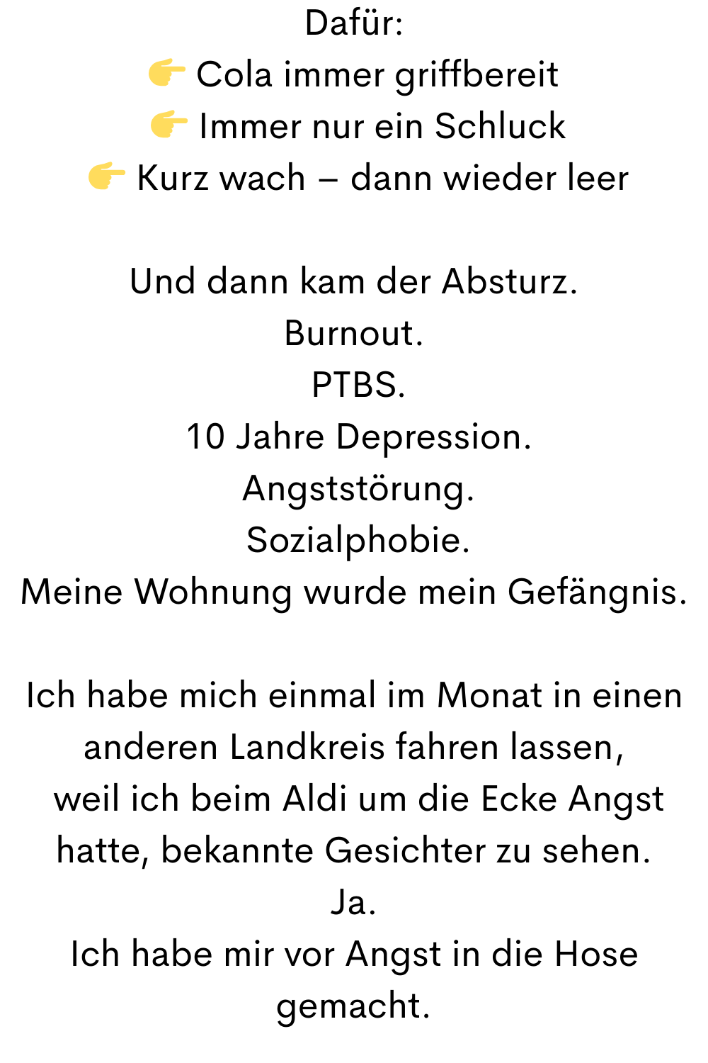 Dafür:
 Cola immer griffbereit
  Immer nur ein Schluck
  Kurz wach – dann wieder leer
Und dann kam der Absturz.
Burnout.
 PTBS.
 10 Jahre Depression.
 Angststörung.
 Sozialphobie.
Meine Wohnung wurde mein Gefängnis.
Ich habe mich einmal im Monat in einen anderen Landkreis fahren lassen,
 weil ich beim Aldi um die Ecke Angst hatte, bekannte Gesichter zu sehen.
Ja.
Ich habe mir vor Angst in die Hose gemacht.
