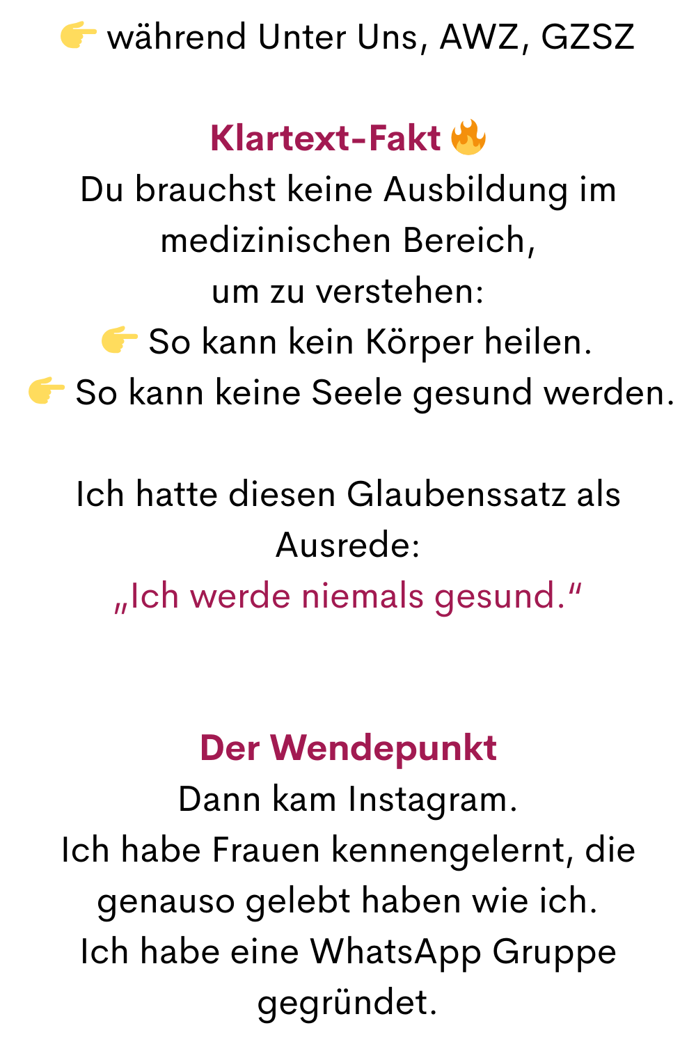  während Unter Uns, AWZ, GZSZ
Klartext-Fakt 
Du brauchst keine Ausbildung im medizinischen Bereich,
um zu verstehen:
 So kann kein Körper heilen.
  So kann keine Seele gesund werden.
Ich hatte diesen Glaubenssatz als Ausrede:
„Ich werde niemals gesund.“
Der Wendepunkt
Dann kam Instagram.
Ich habe Frauen kennengelernt, die genauso gelebt haben wie ich.
Ich habe eine WhatsApp Gruppe gegründet.
