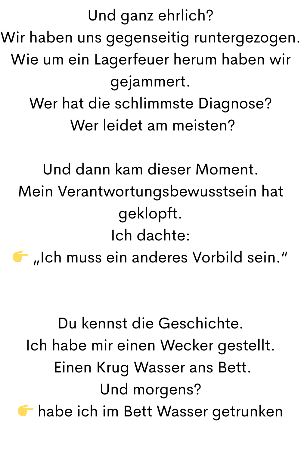 Und ganz ehrlich?
Wir haben uns gegenseitig runtergezogen.
Wie um ein Lagerfeuer herum haben wir gejammert.
Wer hat die schlimmste Diagnose?
 Wer leidet am meisten?
Und dann kam dieser Moment.
Mein Verantwortungsbewusstsein hat geklopft.
Ich dachte:
 „Ich muss ein anderes Vorbild sein.“
Du kennst die Geschichte.
Ich habe mir einen Wecker gestellt.
 Einen Krug Wasser ans Bett.
Und morgens?
 habe ich im Bett Wasser getrunken
