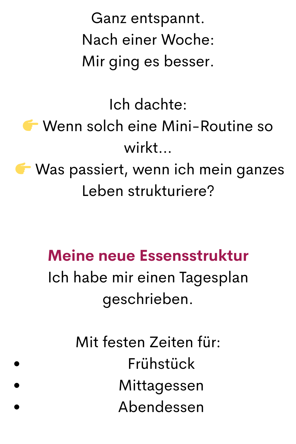 Ganz entspannt.
Nach einer Woche:
Mir ging es besser.
Ich dachte:
 Wenn solch eine Mini-Routine so wirkt…
  Was passiert, wenn ich mein ganzes Leben strukturiere?
Meine neue Essensstruktur
Ich habe mir einen Tagesplan geschrieben.
Mit festen Zeiten für:
Frühstück
Mittagessen
Abendessen

