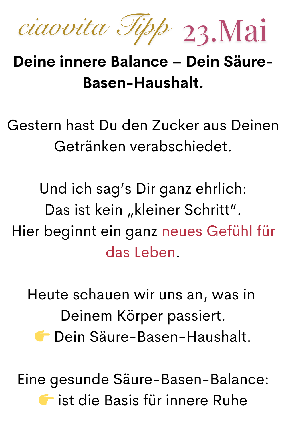 mehr ciaovita 23.Mai
Deine innere Balance – Dein Säure-Basen-Haushalt.
Gestern hast Du den Zucker aus Deinen Getränken verabschiedet.
Und ich sag’s Dir ganz ehrlich:
Das ist kein „kleiner Schritt“.
Hier beginnt ein ganz neues Gefühl für das Leben.
Heute schauen wir uns an, was in 
Deinem Körper passiert.
 Dein Säure-Basen-Haushalt.
Eine gesunde Säure-Basen-Balance:
 ist die Basis für innere Ruhe