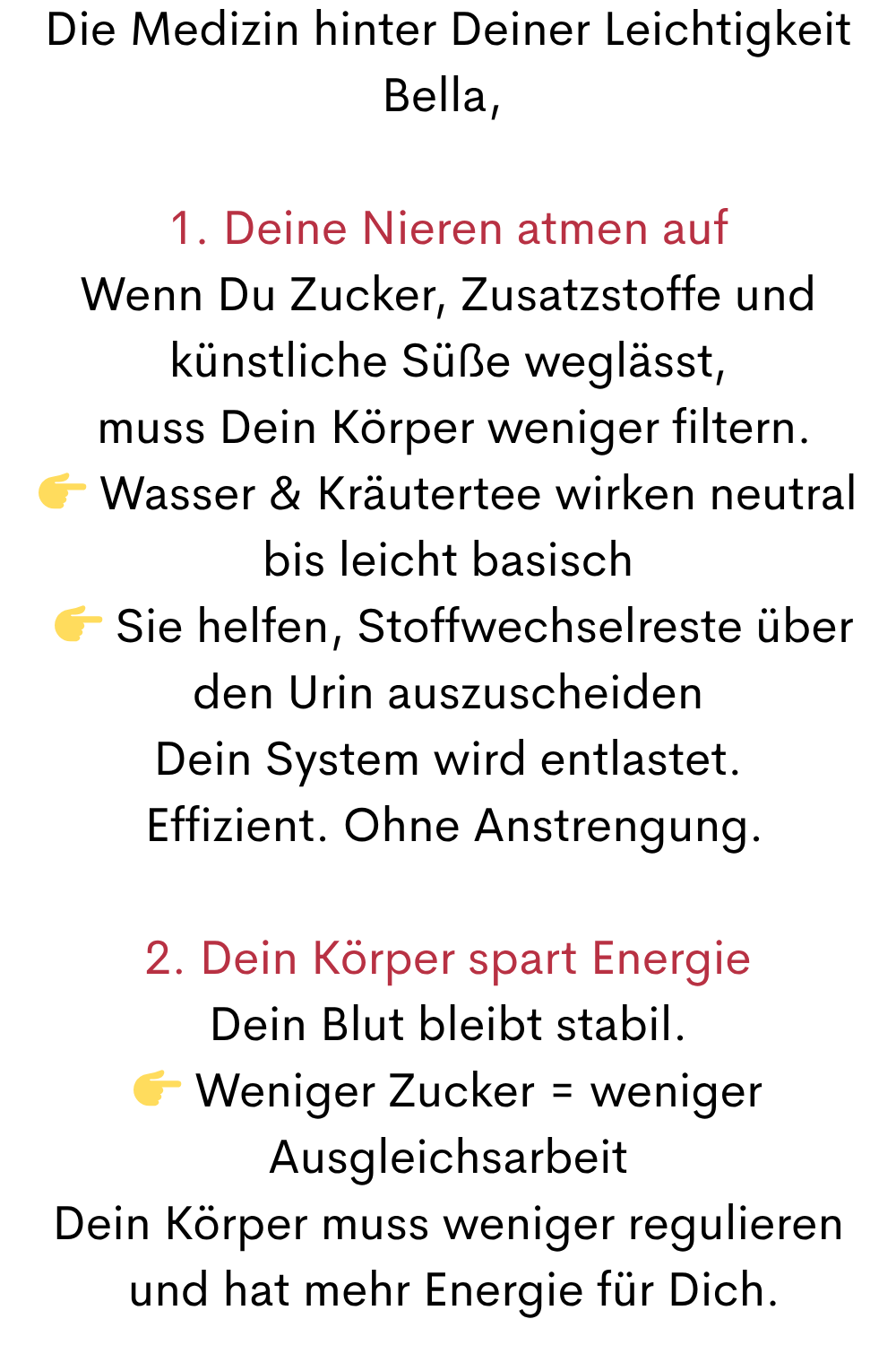 Die Medizin hinter Deiner Leichtigkeit
Bella, 
1. Deine Nieren atmen auf
Wenn Du Zucker, Zusatzstoffe und künstliche Süße weglässt,
 muss Dein Körper weniger filtern.
 Wasser & Kräutertee wirken neutral bis leicht basisch
  Sie helfen, Stoffwechselreste über den Urin auszuscheiden
Dein System wird entlastet.
 Effizient. Ohne Anstrengung.
2. Dein Körper spart Energie
Dein Blut bleibt stabil.
 Weniger Zucker = weniger Ausgleichsarbeit
Dein Körper muss weniger regulieren
 und hat mehr Energie für Dich.
