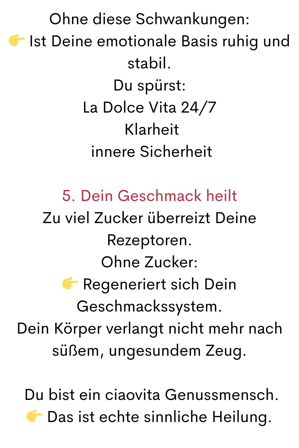 Ohne diese Schwankungen:
 Ist Deine emotionale Basis ruhig und stabil.
Du spürst:
La Dolce Vita 24/7
 Klarheit
 innere Sicherheit
5. Dein Geschmack heilt
Zu viel Zucker überreizt Deine Rezeptoren.
Ohne Zucker:
 Regeneriert sich Dein Geschmackssystem.
Dein Körper verlangt nicht mehr nach süßem, ungesundem Zeug.
 Du bist ein ciaovita Genussmensch.
 Das ist echte sinnliche Heilung.
