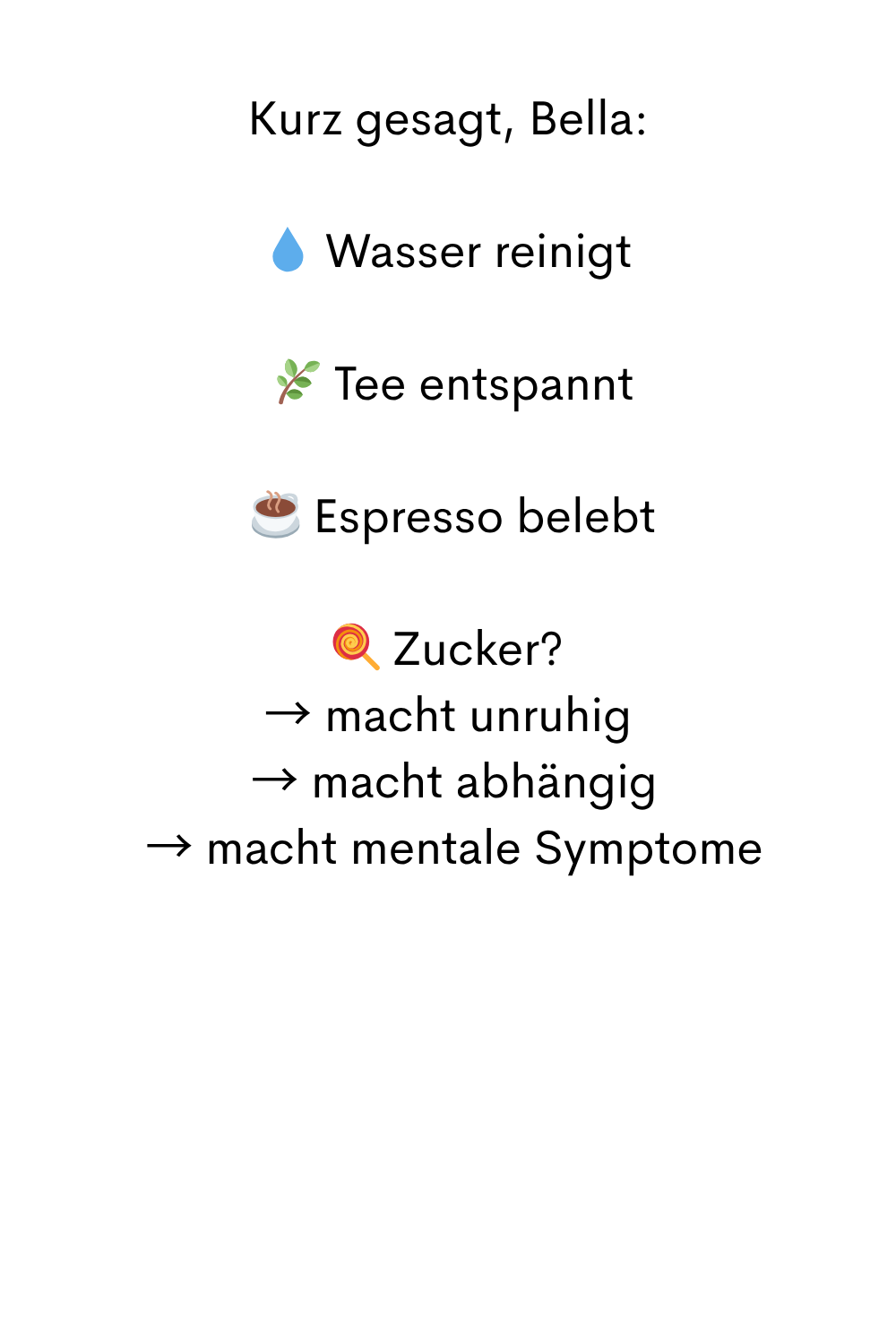 Kurz gesagt, Bella:
 Wasser reinigt
  Tee entspannt
 ☕ Espresso belebt
 Zucker?
→ macht unruhig
 → macht abhängig
 → macht mentale Symptome
