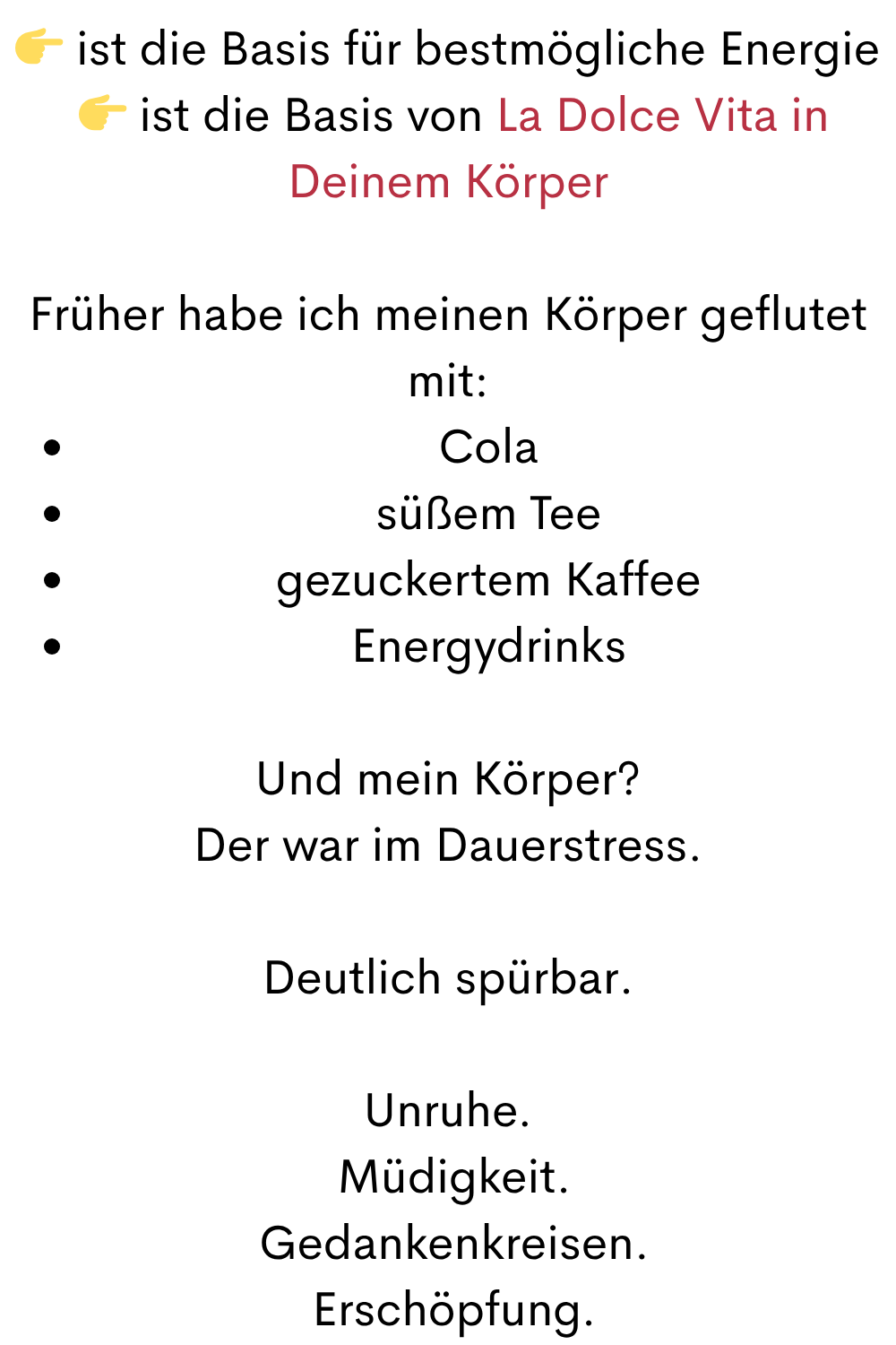  ist die Basis für bestmögliche Energie
  ist die Basis von La Dolce Vita in Deinem Körper
Früher habe ich meinen Körper geflutet mit:
Cola
süßem Tee
gezuckertem Kaffee
Energydrinks
Und mein Körper?
Der war im Dauerstress.
Deutlich spürbar.
Unruhe.
 Müdigkeit.
 Gedankenkreisen.
 Erschöpfung.
