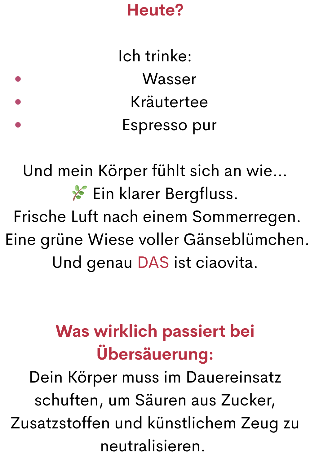 Heute?
Ich trinke:
Wasser
Kräutertee
Espresso pur
Und mein Körper fühlt sich an wie…
 Ein klarer Bergfluss.
 Frische Luft nach einem Sommerregen.
 Eine grüne Wiese voller Gänseblümchen.
Und genau DAS ist ciaovita.
Was wirklich passiert bei Übersäuerung:
Dein Körper muss im Dauereinsatz schuften, um Säuren aus Zucker, Zusatzstoffen und künstlichem Zeug zu neutralisieren. 

