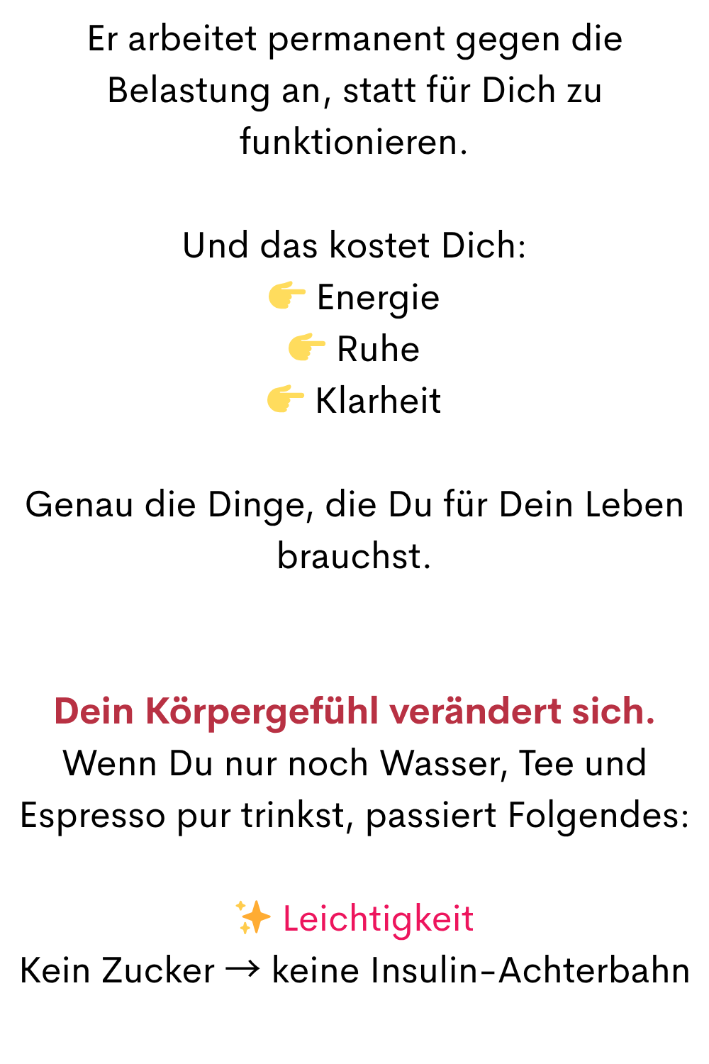 Er arbeitet permanent gegen die Belastung an, statt für Dich zu funktionieren.
Und das kostet Dich:
 Energie
 Ruhe
 Klarheit
Genau die Dinge, die Du für Dein Leben brauchst.
Dein Körpergefühl verändert sich.
Wenn Du nur noch Wasser, Tee und Espresso pur trinkst, passiert Folgendes:
✨ Leichtigkeit
Kein Zucker → keine Insulin-Achterbahn
