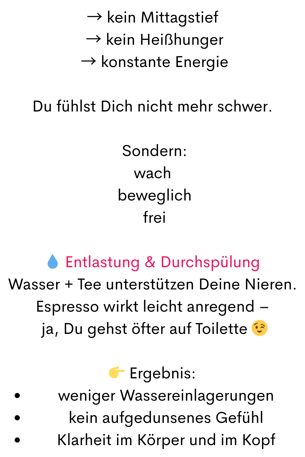 → kein Mittagstief
 → kein Heißhunger
 → konstante Energie
Du fühlst Dich nicht mehr schwer.
 Sondern:
wach
 beweglich
 frei
 Entlastung & Durchspülung
Wasser + Tee unterstützen Deine Nieren.
Espresso wirkt leicht anregend –
 ja, Du gehst öfter auf Toilette 
 Ergebnis:
weniger Wassereinlagerungen
kein aufgedunsenes Gefühl
Klarheit im Körper und im Kopf
