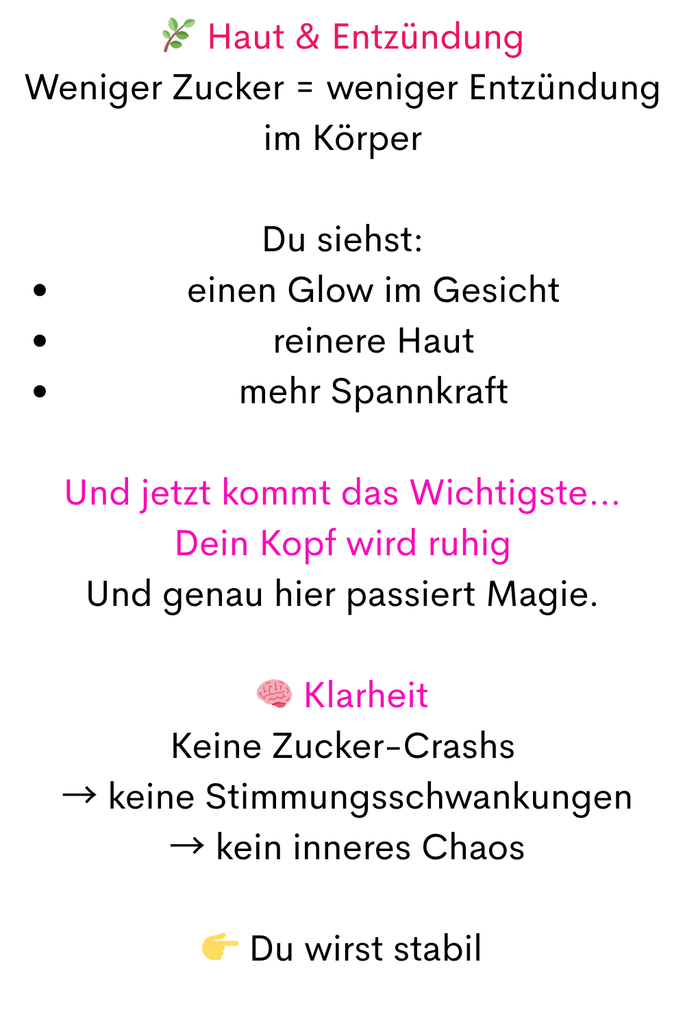 Haut & Entzündung
Weniger Zucker = weniger Entzündung im Körper
Du siehst:
einen Glow im Gesicht
reinere Haut
mehr Spannkraft
Und jetzt kommt das Wichtigste…
Dein Kopf wird ruhig
Und genau hier passiert Magie.
 Klarheit
Keine Zucker-Crashs
 → keine Stimmungsschwankungen
 → kein inneres Chaos
 Du wirst stabil
