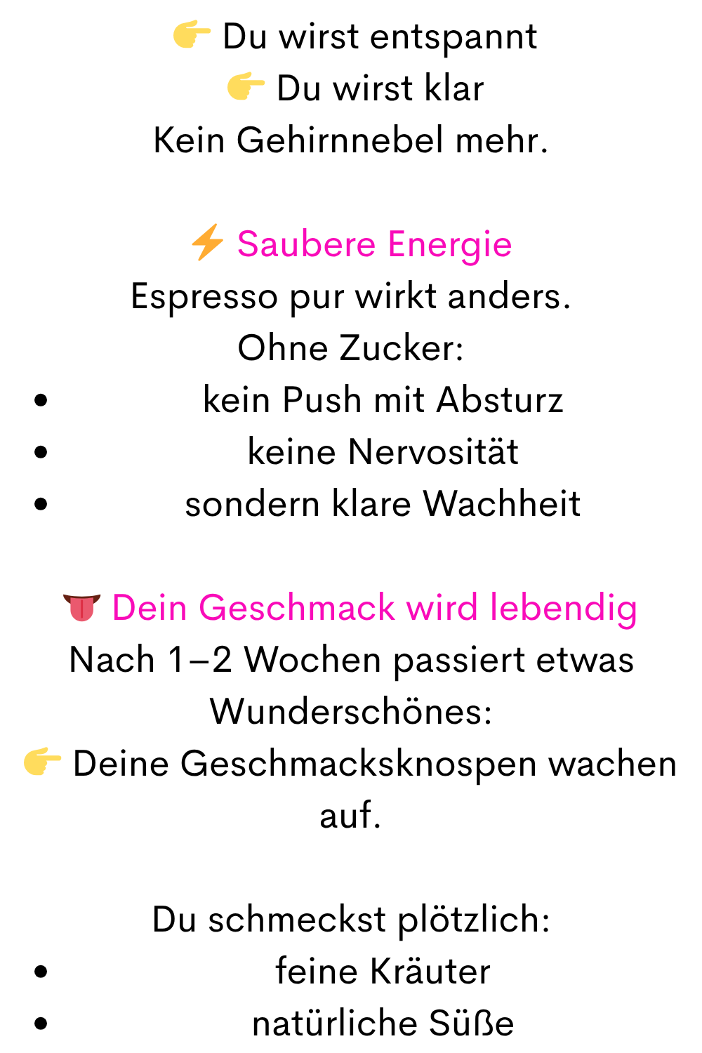   Du wirst entspannt
  Du wirst klar
Kein Gehirnnebel mehr.
⚡ Saubere Energie
Espresso pur wirkt anders.
Ohne Zucker:
kein Push mit Absturz
keine Nervosität
sondern klare Wachheit
 Dein Geschmack wird lebendig
Nach 1–2 Wochen passiert etwas Wunderschönes:
 Deine Geschmacksknospen wachen auf.
Du schmeckst plötzlich:
feine Kräuter
natürliche Süße

