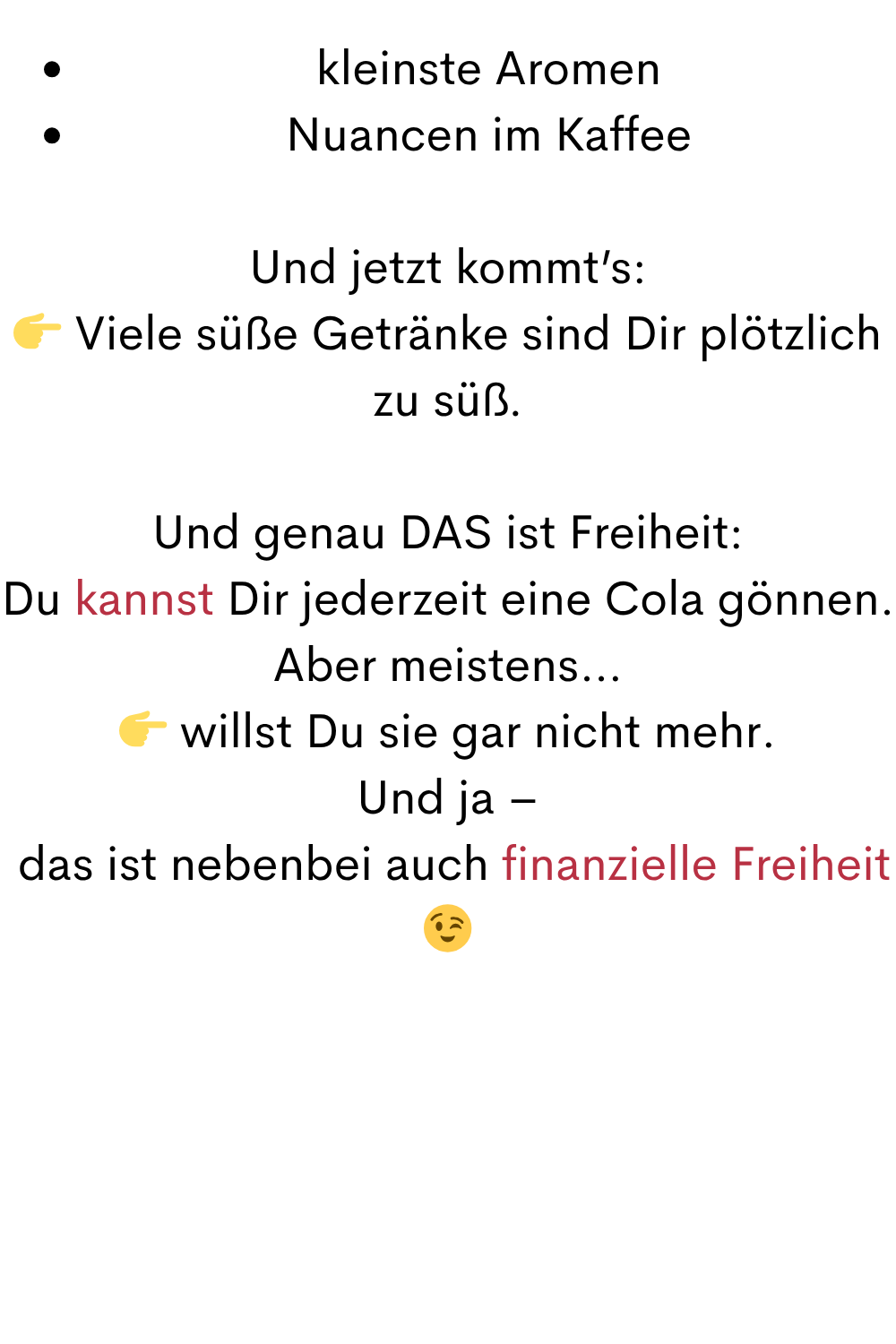 kleinste Aromen
Nuancen im Kaffee
Und jetzt kommt’s:
 Viele süße Getränke sind Dir plötzlich zu süß.
Und genau DAS ist Freiheit:
Du kannst Dir jederzeit eine Cola gönnen.
Aber meistens…
 willst Du sie gar nicht mehr.
Und ja –
 das ist nebenbei auch finanzielle Freiheit 
