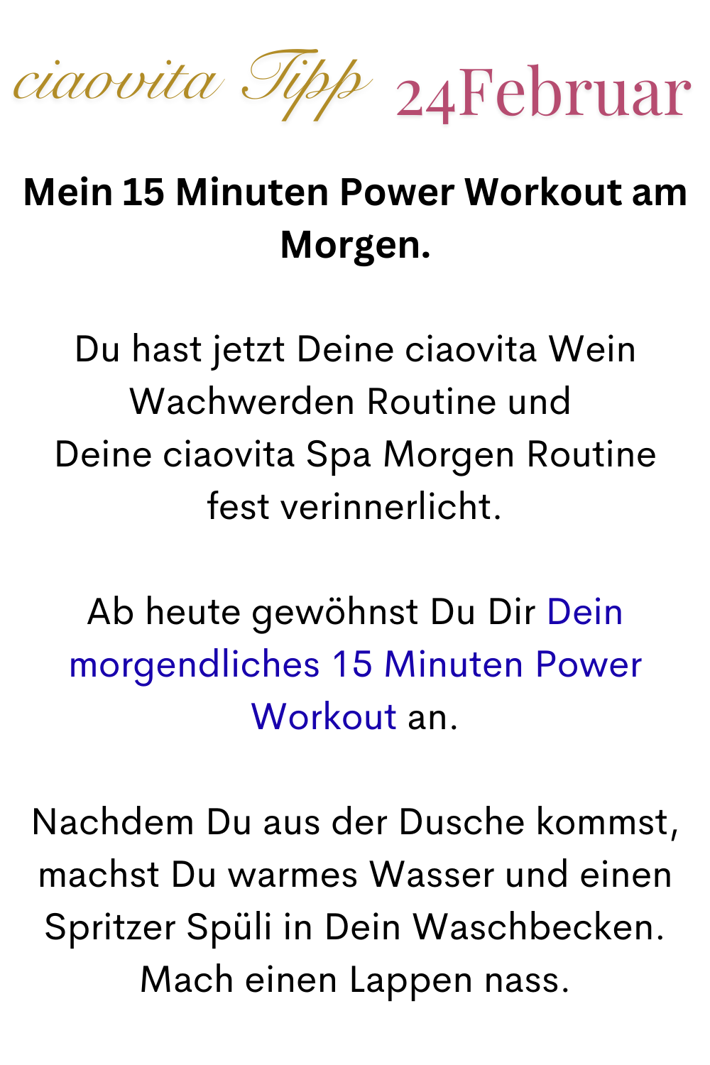 ciaovita Tipp 24 Februar
Mein 15 Minuten Power Workout am Morgen.
Du hast jetzt Deine ciaovita Wein - Wachwerden Routine und 
Deine morgendliche ciaovita Spa-Morgen-Routine
fest verinnerlicht.
Ab heute gewöhnst Du Dir Dein morgendliches 15 Minuten Power Workout an.
Nachdem Du aus der Dusche kommst, machst Du warmes Wasser und einen Spritzer Spüli in Dein Waschbecken. Mach einen Lappen nass.
