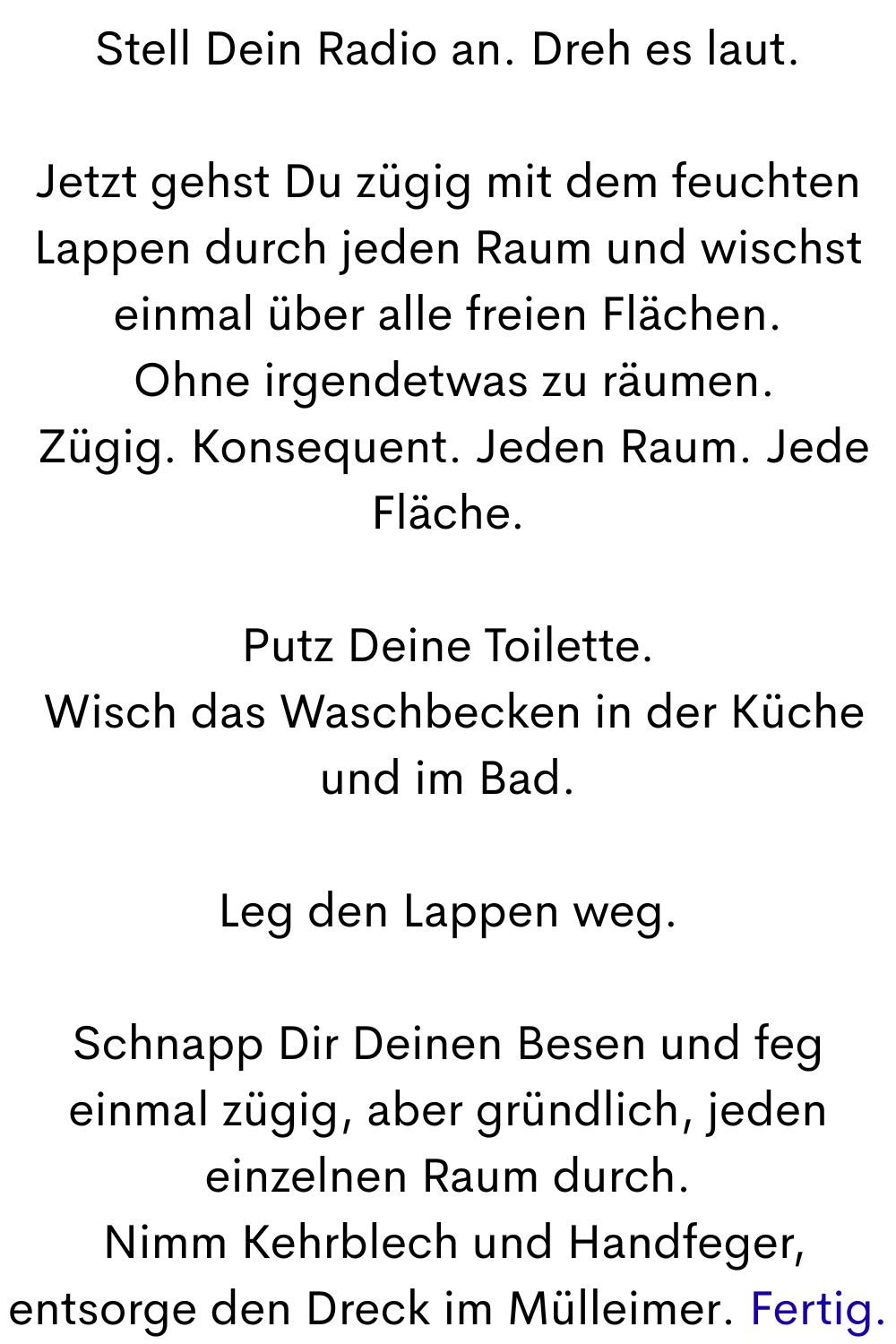 Stell Dein Radio an. Dreh es laut.
Jetzt gehst Du zügig mit dem feuchten Lappen durch jeden Raum und wischst einmal über alle freien Flächen.
 Ohne irgendetwas zu räumen.
 Zügig. Konsequent. Jeden Raum. Jede Fläche.
Putz Deine Toilette.
 Wisch das Waschbecken in der Küche und im Bad.
Leg den Lappen weg.
Schnapp Dir Deinen Besen und feg einmal zügig, aber gründlich, jeden einzelnen Raum durch.
 Nimm Kehrblech und Handfeger, entsorge den Dreck im Mülleimer. Fertig.
