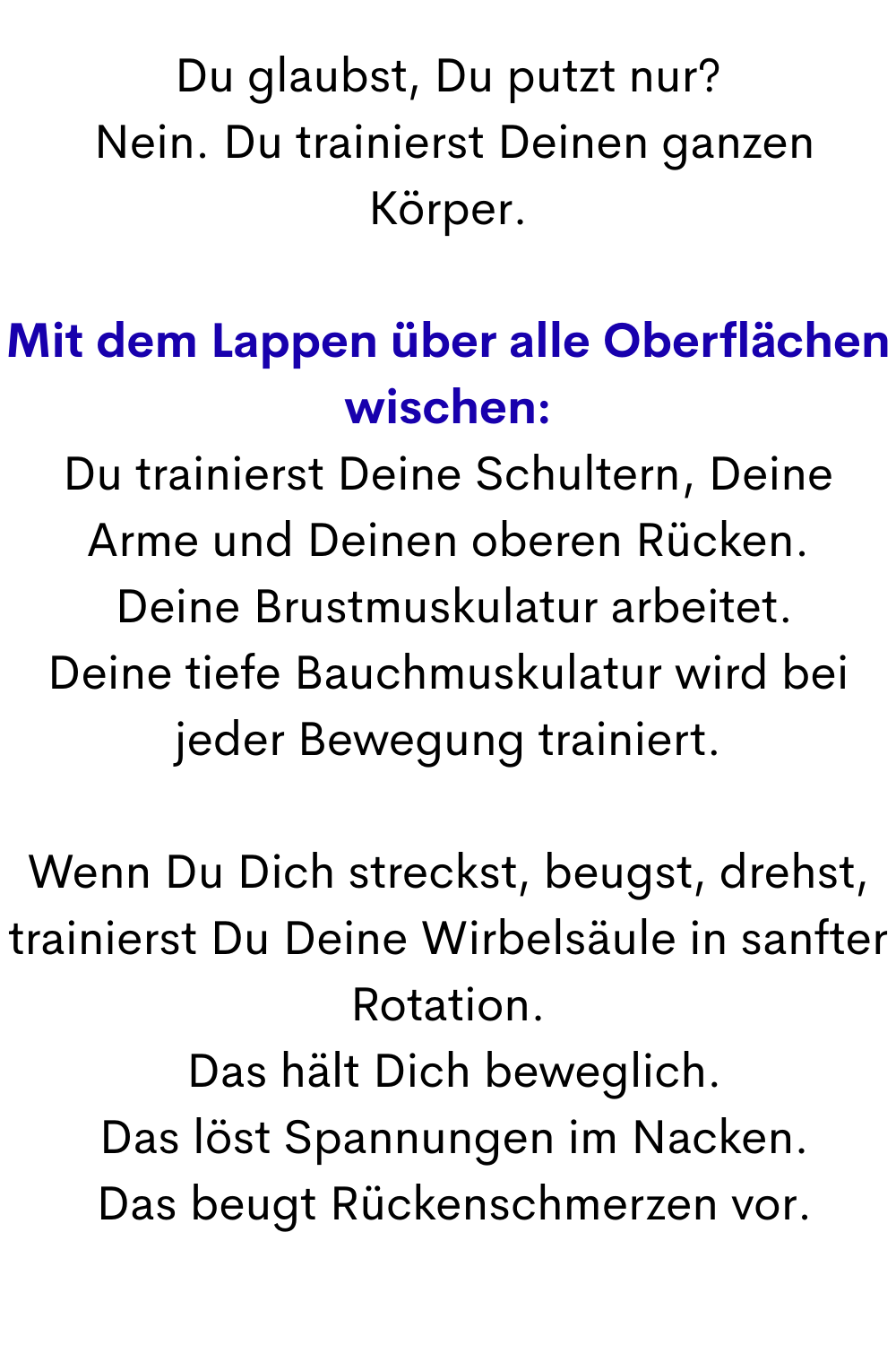 Du glaubst, Du putzt nur?
 Nein. Du trainierst Deinen ganzen Körper.
Mit dem Lappen über alle Oberflächen wischen:
Du trainierst Deine Schultern, Deine Arme und Deinen oberen Rücken.
 Deine Brustmuskulatur arbeitet.
Deine tiefe Bauchmuskulatur wird bei jeder Bewegung trainiert.
Wenn Du Dich streckst, beugst, drehst, trainierst Du Deine Wirbelsäule in sanfter Rotation.
 Das hält Dich beweglich.
 Das löst Spannungen im Nacken.
 Das beugt Rückenschmerzen vor.
