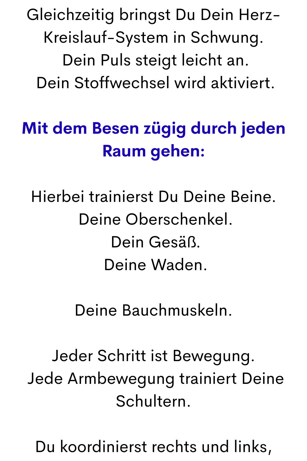Gleichzeitig bringst Du Dein Herz-Kreislauf-System in Schwung.
 Dein Puls steigt leicht an.
 Dein Stoffwechsel wird aktiviert.
Mit dem Besen zügig durch jeden Raum gehen:
Hierbei trainierst Du Deine Beine.
 Deine Oberschenkel.
 Dein Gesäß.
 Deine Waden.
Deine Bauchmuskeln.
Jeder Schritt ist Bewegung.
 Jede Armbewegung trainiert Deine Schultern.
Du koordinierst rechts und links,
