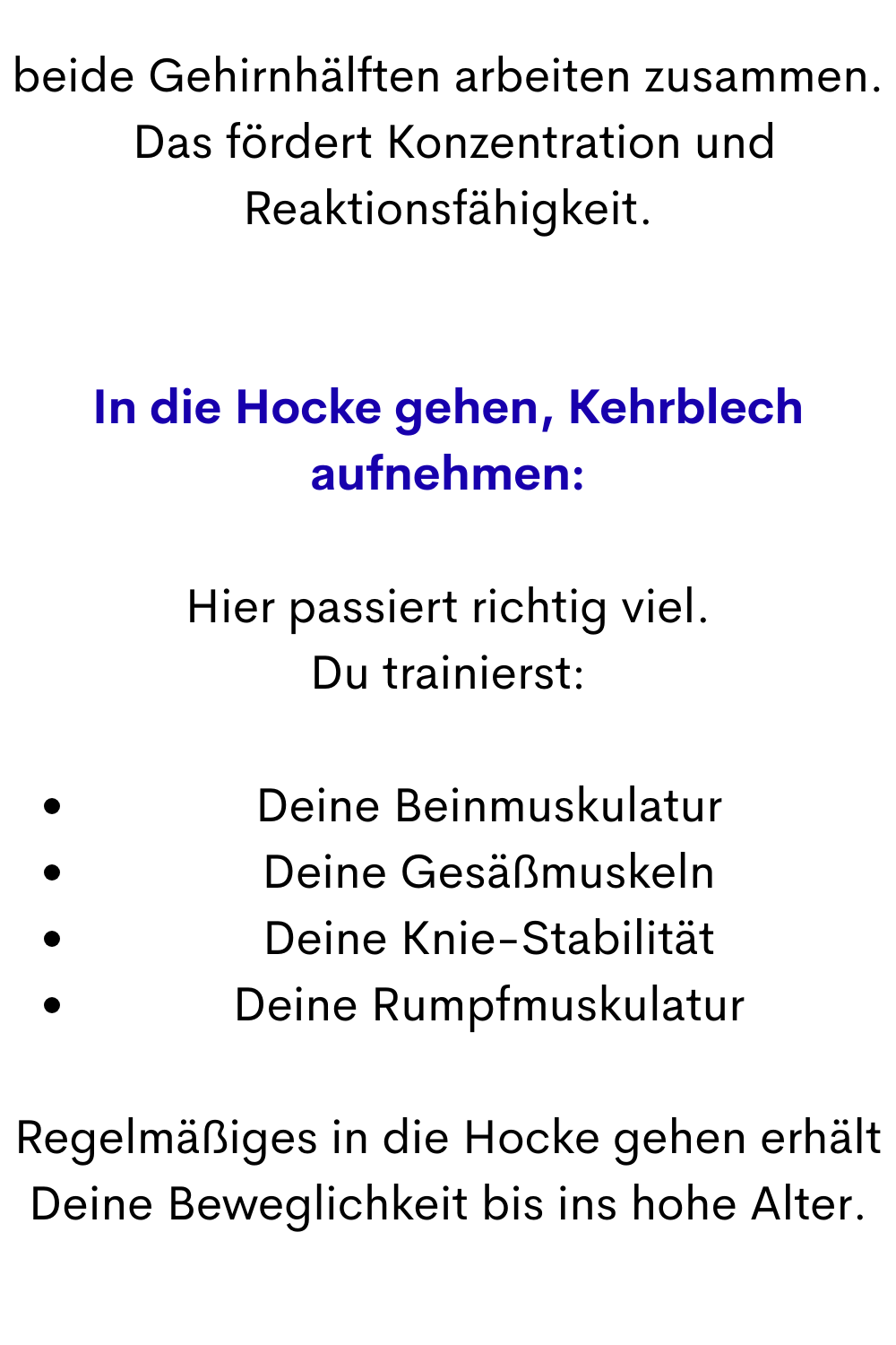 beide Gehirnhälften arbeiten zusammen.
 Das fördert Konzentration und Reaktionsfähigkeit.
In die Hocke gehen, Kehrblech aufnehmen:
Hier passiert richtig viel.
Du trainierst:
Deine Beinmuskulatur
Deine Gesäßmuskeln
Deine Knie-Stabilität
Deine Rumpfmuskulatur
Regelmäßiges in die Hocke gehen erhält Deine Beweglichkeit bis ins hohe Alter.
