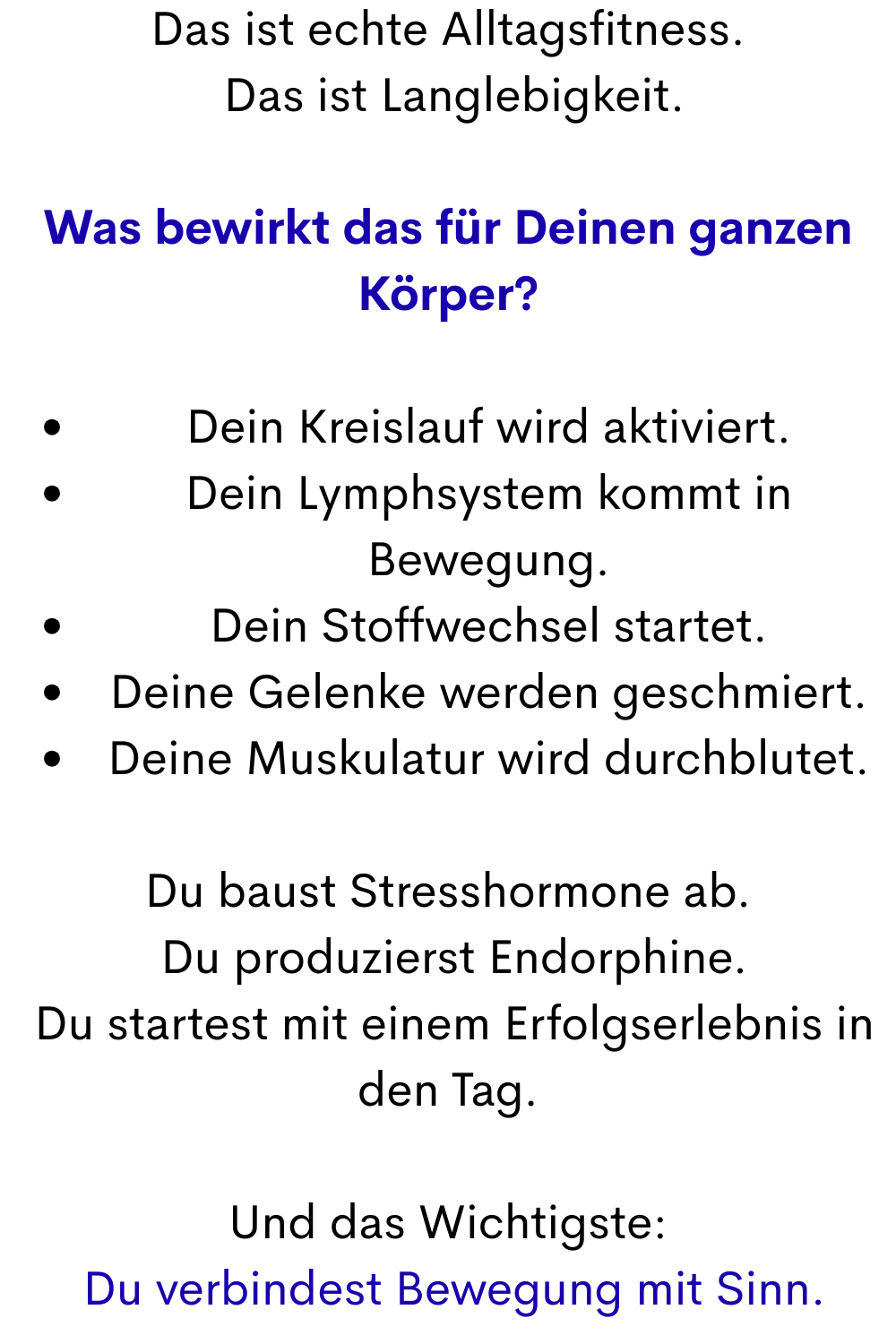Das ist echte Alltagsfitness.
 Das ist Langlebigkeit.
Was bewirkt das für Deinen ganzen Körper?
Dein Kreislauf wird aktiviert.
Dein Lymphsystem kommt in Bewegung.
Dein Stoffwechsel startet.
Deine Gelenke werden geschmiert.
Deine Muskulatur wird durchblutet.
Du baust Stresshormone ab.
 Du produzierst Endorphine.
 Du startest mit einem Erfolgserlebnis in den Tag.
Und das Wichtigste:
 Du verbindest Bewegung mit Sinn.

