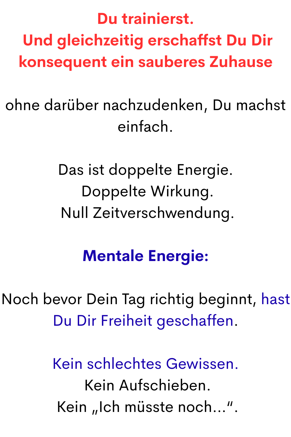 Du trainierst.
 Und gleichzeitig erschaffst Du Dir konsequent ein sauberes Zuhause
ohne darüber nachzudenken, Du machst einfach.
Das ist doppelte Energie.
 Doppelte Wirkung.
 Null Zeitverschwendung.
Mentale Energie:
Noch bevor Dein Tag richtig beginnt, hast Du Dir Freiheit geschaffen.
Kein schlechtes Gewissen.
 Kein Aufschieben.
 Kein „Ich müsste noch…“.
