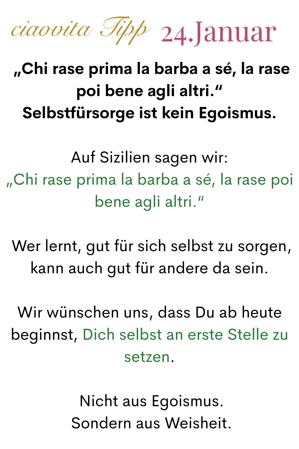 ciaovita Tipp, 24. Januar.
„Chi rase prima la barba a sé, la rase poi bene agli altri.“
Selbstfürsorge ist kein Egoismus.
Auf Sizilien sagen wir:
„Chi rase prima la barba a sé, la rase poi bene agli altri.“
 Wer lernt, gut für sich selbst zu sorgen, kann auch gut für andere da sein.
Wir wünschen uns, dass Du ab heute beginnst, Dich selbst an erste Stelle zu setzen.
 Nicht aus Egoismus.
 Sondern aus Weisheit.