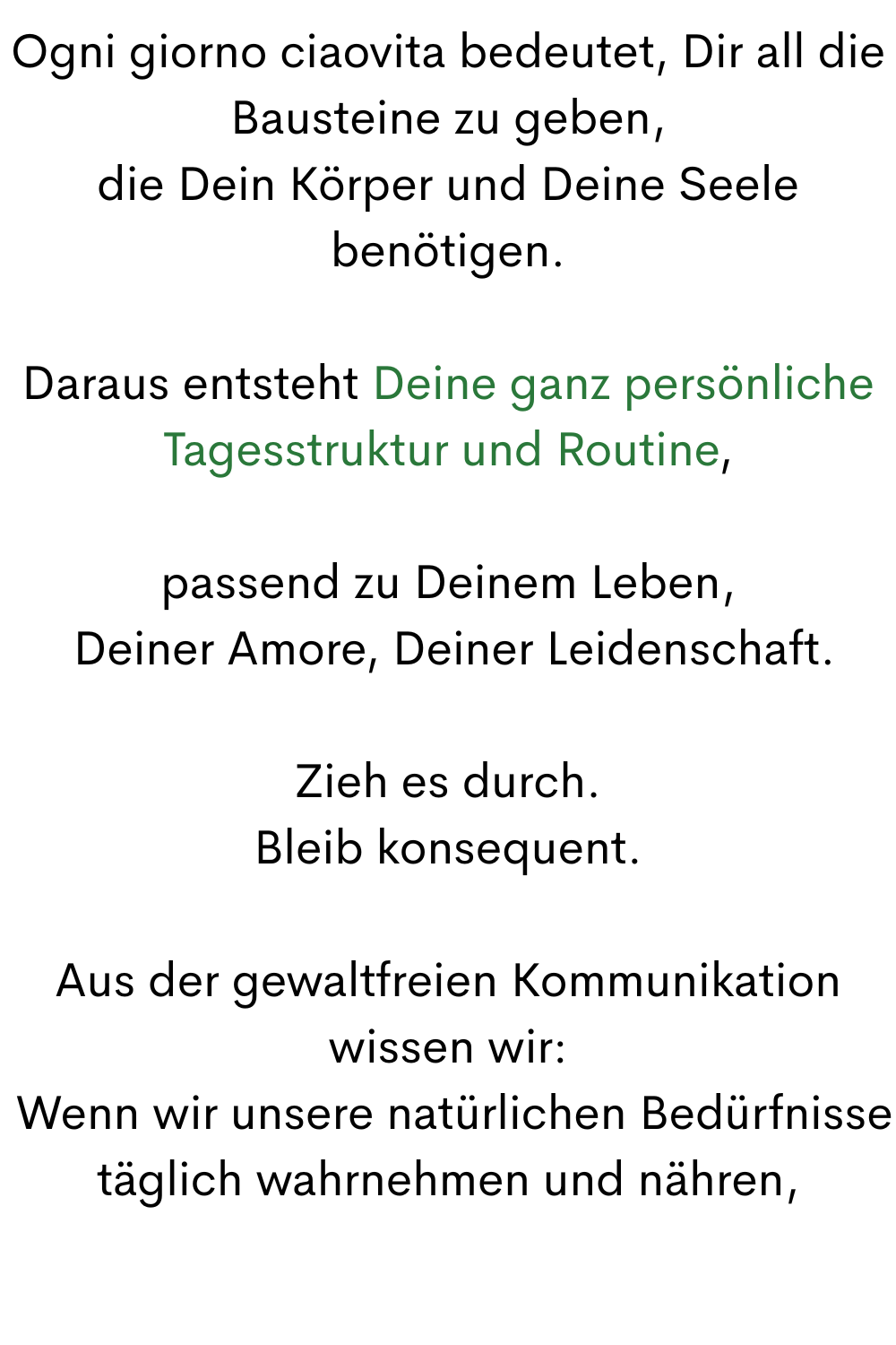 Ogni giorno ciaovita bedeutet, Dir all die Bausteine zu geben,
 die Dein Körper und Deine Seele 
benötigen.
Daraus entsteht Deine ganz persönliche Tagesstruktur und Routine,
passend zu Deinem Leben,
 Deiner Amore, Deiner Leidenschaft.
Zieh es durch.
Bleib konsequent.
Aus der gewaltfreien Kommunikation wissen wir:
 Wenn wir unsere natürlichen Bedürfnisse täglich wahrnehmen und nähren,
