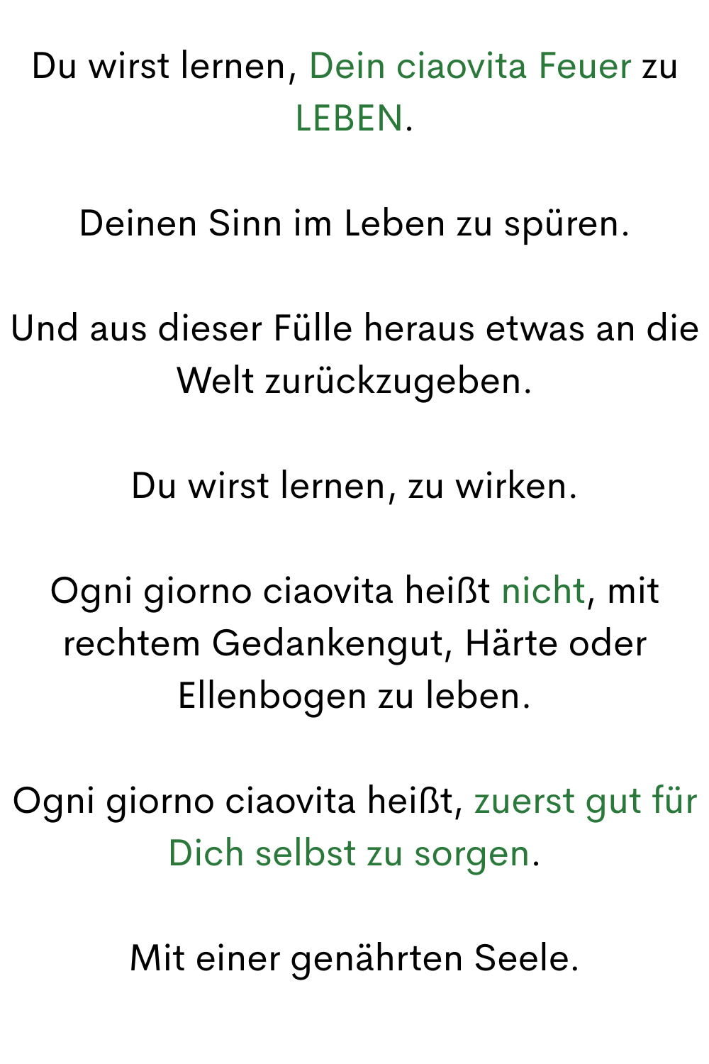 Du wirst lernen, Dein ciaovita Feuer zu LEBEN.
Deinen Sinn im Leben zu spüren.
Und aus dieser Fülle heraus etwas an die Welt zurückzugeben.
Du wirst lernen, zu wirken.
Ogni giorno ciaovita heißt nicht, mit rechtem Gedankengut, Härte oder Ellenbogen zu leben.
Ogni giorno ciaovita heißt, zuerst gut für Dich selbst zu sorgen.
Mit einer genährten Seele.