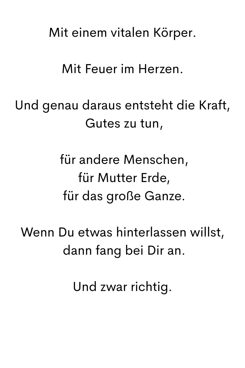Mit einem vitalen Körper.
Mit Feuer im Herzen.
Und genau daraus entsteht die Kraft,
 Gutes zu tun,
 für andere Menschen,
 für Mutter Erde,
 für das große Ganze.
Wenn Du etwas hinterlassen willst,
 dann fang bei Dir an.
Und zwar richtig.