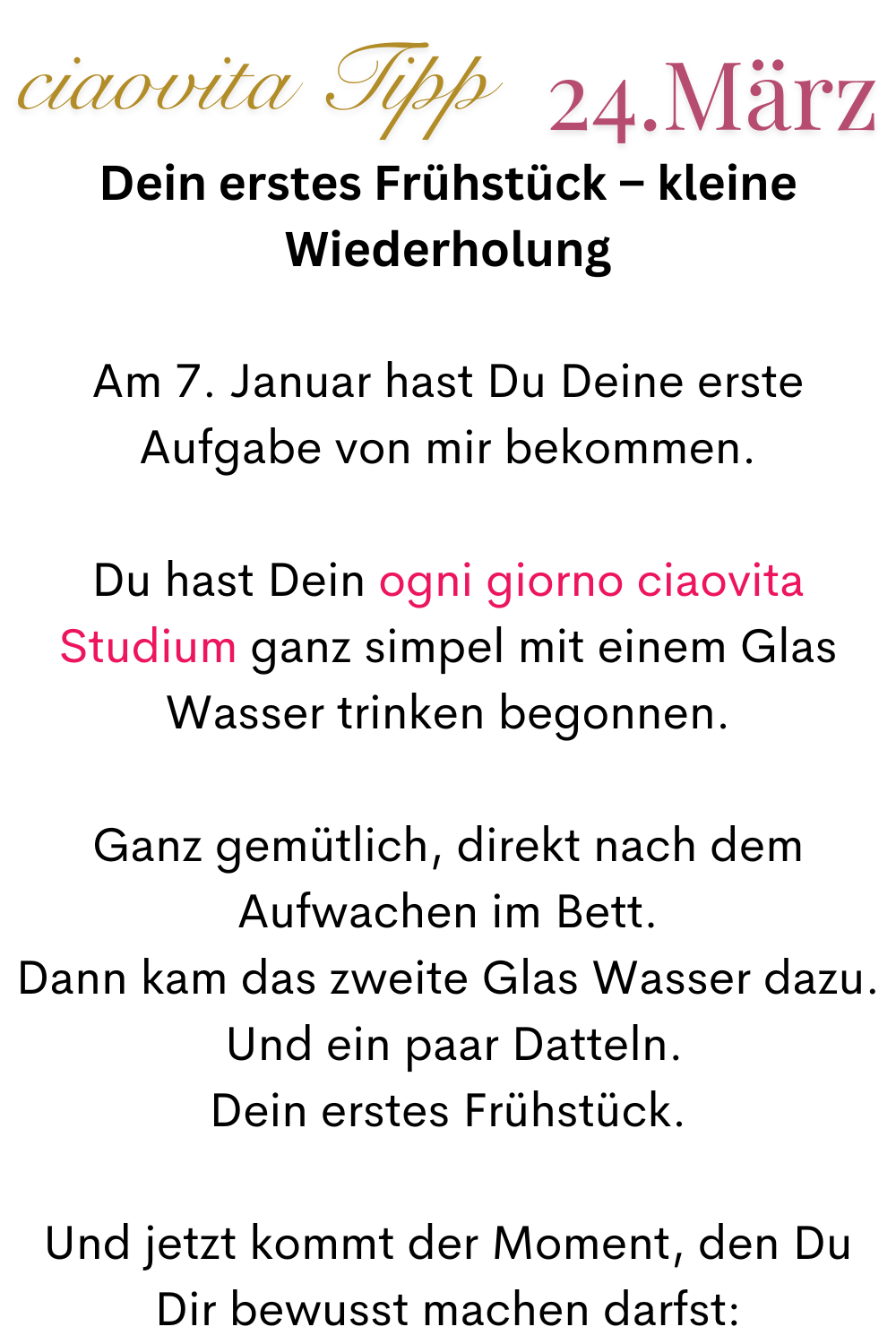 ciaovita Tipp  24.März
Dein erstes Frühstück – kleine Wiederholung
Am 7. Januar hast Du Deine erste Aufgabe von mir bekommen.
Du hast Dein ogni giorno ciaovita Studium ganz simpel mit einem Glas Wasser trinken begonnen.
Ganz gemütlich, direkt nach dem Aufwachen im Bett.
Dann kam das zweite Glas Wasser dazu.
 Und ein paar Datteln.
Dein erstes Frühstück.
Und jetzt kommt der Moment, den Du Dir bewusst machen darfst: