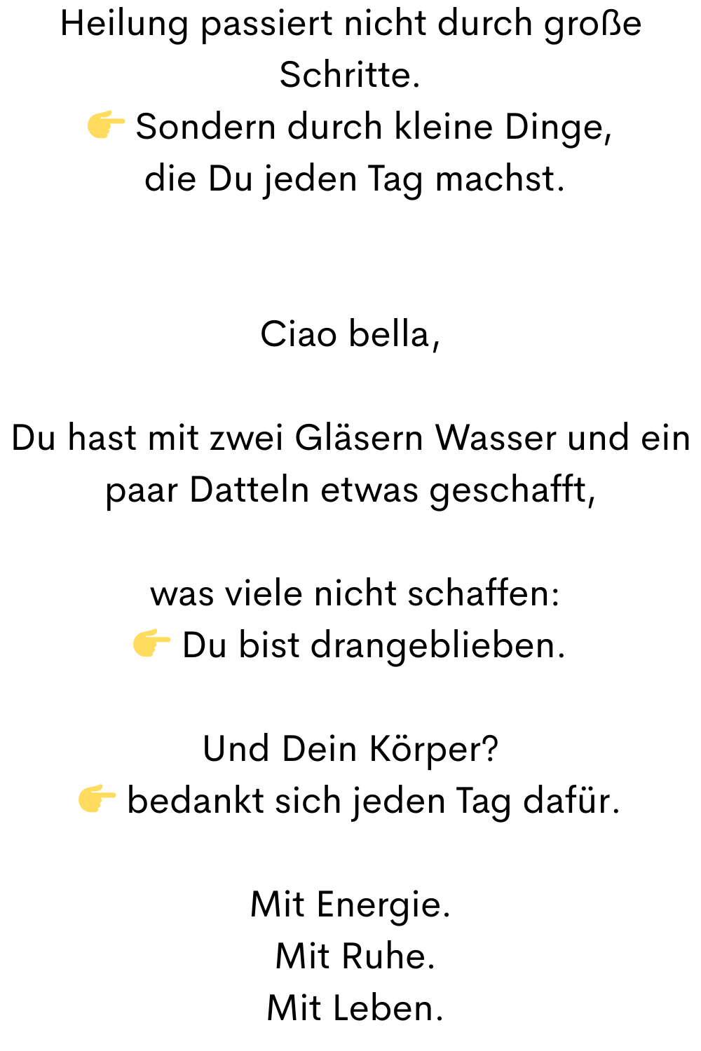 Heilung passiert nicht durch große Schritte.
 Sondern durch kleine Dinge,
 die Du jeden Tag machst.
Ciao bella,
Du hast mit zwei Gläsern Wasser und ein paar Datteln etwas geschafft,
 was viele nicht schaffen:
 Du bist drangeblieben.
Und Dein Körper?
 bedankt sich jeden Tag dafür.
Mit Energie.
 Mit Ruhe.
 Mit Leben.
