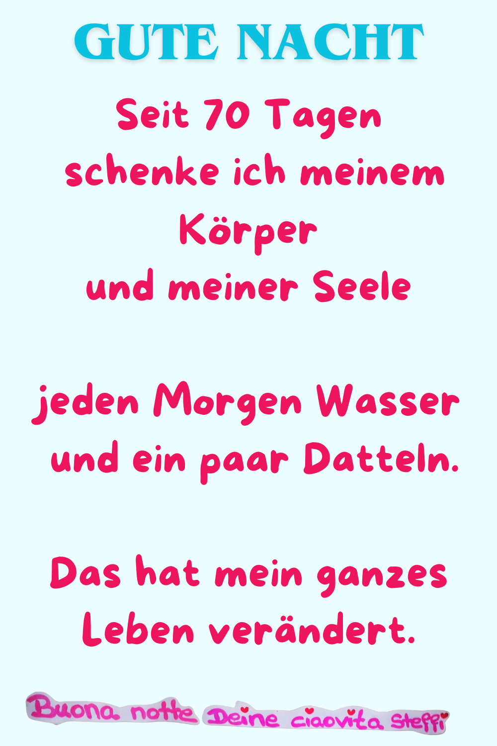 Gute Nacht
Seit 70 Tagen schenke ich meinem Körper
und meiner Seele jeden Morgen Wasser
und ein paar Datteln.
Das hat mein ganzes Leben verändert.
Buona notte, Deine ciaovita Steffi
