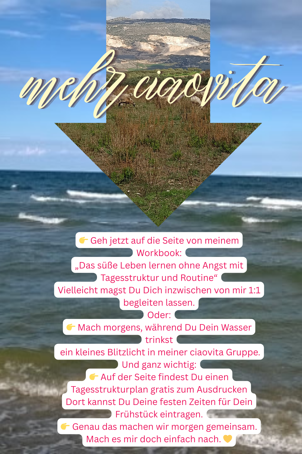 mehr ciaovita
 Geh jetzt auf die Seite von meinem Workbook:
„Das süße Leben lernen ohne Angst mit Tagesstruktur und Routine“
Vielleicht magst Du Dich inzwischen von mir 1:1 begleiten lassen.
Oder:
 Mach morgens, während Du Dein Wasser trinkst
ein kleines Blitzlicht in meiner ciaovita Gruppe.
Und ganz wichtig:
 Auf der Seite findest Du einen Tagesstrukturplan gratis zum Ausdrucken
Dort kannst Du Deine festen Zeiten für Dein Frühstück eintragen.
 Genau das machen wir morgen gemeinsam.
Mach es mir doch einfach nach. 
