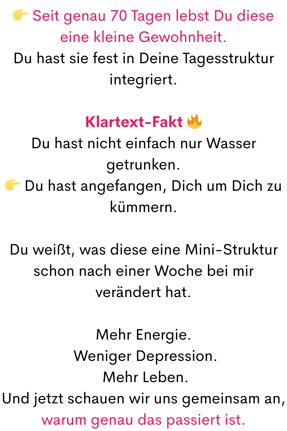  Seit genau 70 Tagen lebst Du diese eine kleine Gewohnheit.
Du hast sie fest in Deine Tagesstruktur integriert.
Klartext-Fakt 
Du hast nicht einfach nur Wasser getrunken.
 Du hast angefangen, Dich um Dich zu kümmern.
Du weißt, was diese eine Mini-Struktur schon nach einer Woche bei mir verändert hat.
Mehr Energie.
 Weniger Depression.
 Mehr Leben.
Und jetzt schauen wir uns gemeinsam an,
warum genau das passiert ist.
