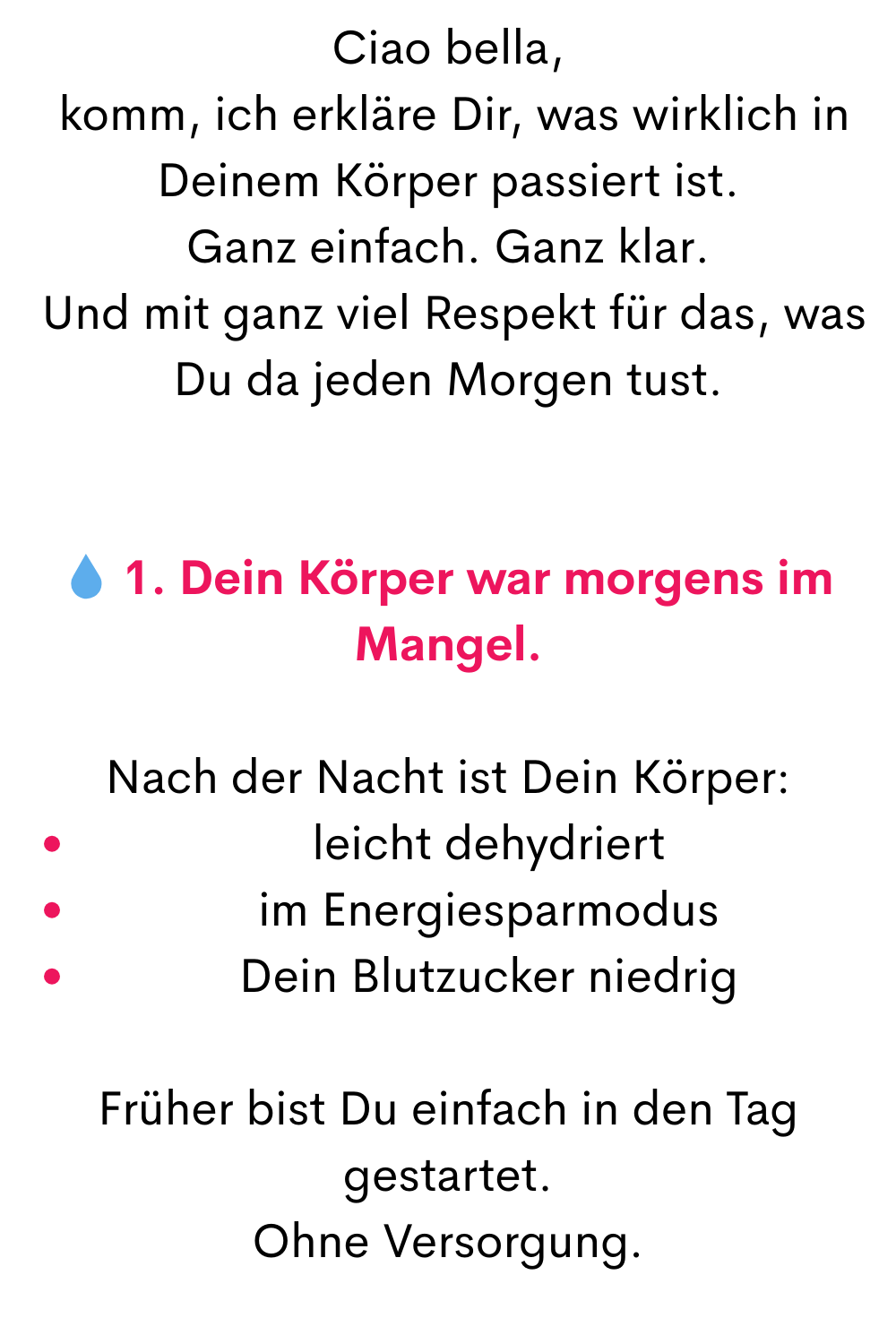 Ciao bella,
 komm, ich erkläre Dir, was wirklich in Deinem Körper passiert ist.
Ganz einfach. Ganz klar.
 Und mit ganz viel Respekt für das, was Du da jeden Morgen tust.
 1. Dein Körper war morgens im Mangel.
Nach der Nacht ist Dein Körper:
leicht dehydriert
im Energiesparmodus
Dein Blutzucker niedrig
Früher bist Du einfach in den Tag gestartet.
Ohne Versorgung.
