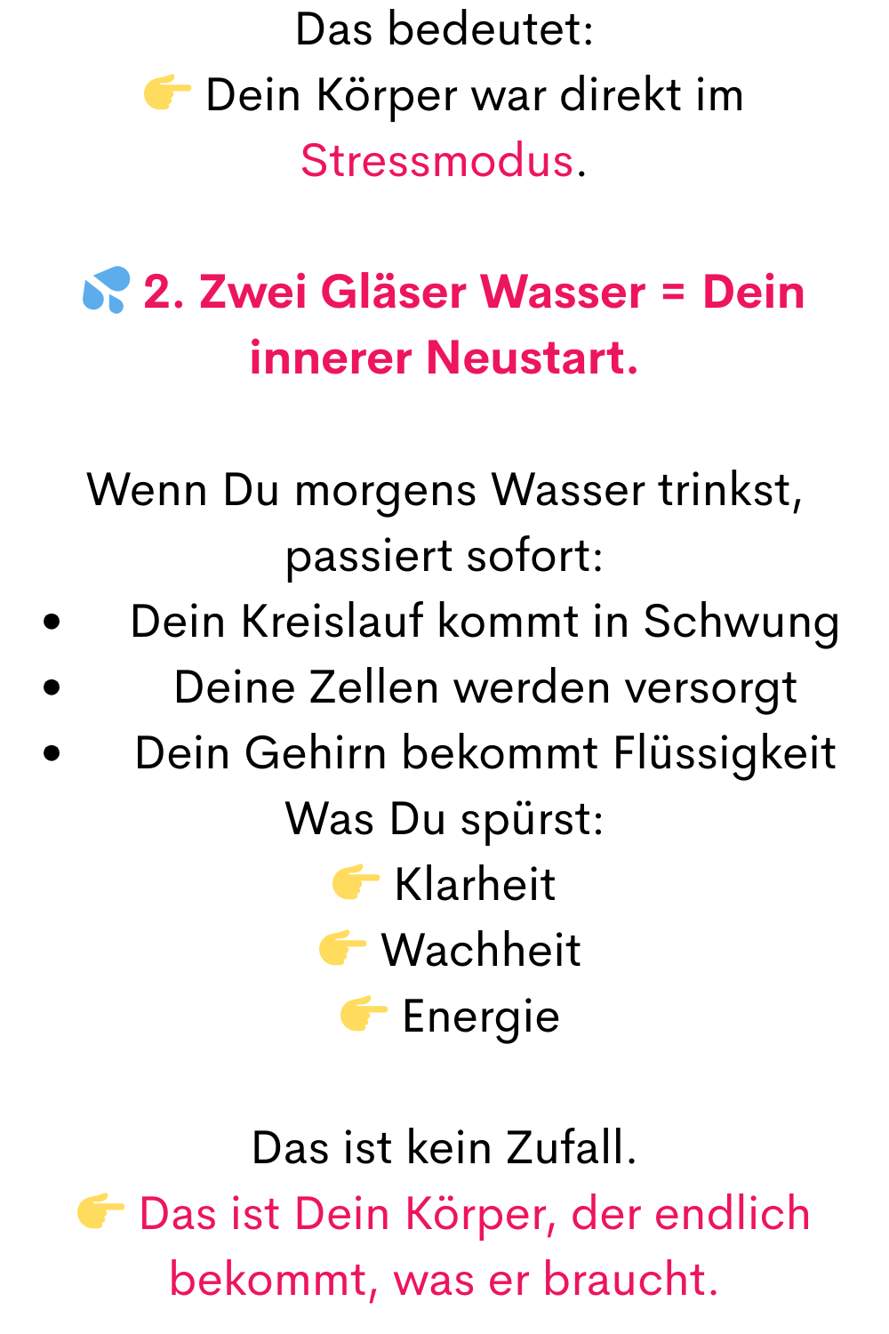 Das bedeutet:
 Dein Körper war direkt im Stressmodus.
 2. Zwei Gläser Wasser = Dein innerer Neustart.
Wenn Du morgens Wasser trinkst, passiert sofort:
Dein Kreislauf kommt in Schwung
Deine Zellen werden versorgt
Dein Gehirn bekommt Flüssigkeit
Was Du spürst:
 Klarheit
  Wachheit
  Energie
Das ist kein Zufall.
 Das ist Dein Körper, der endlich bekommt, was er braucht.
