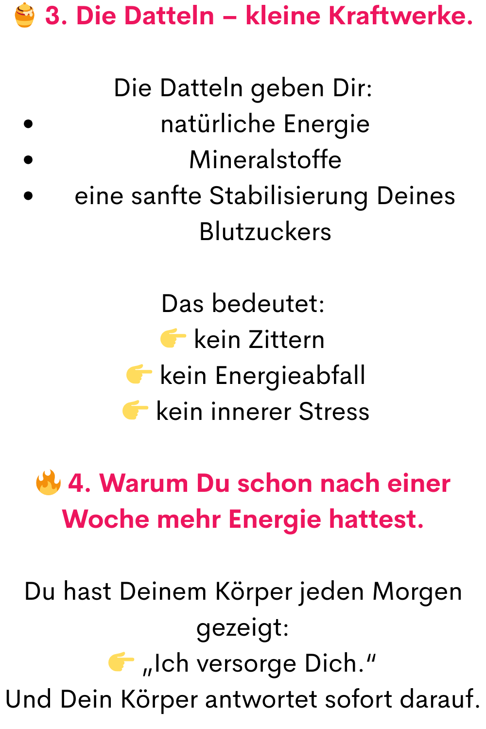  3. Die Datteln – kleine Kraftwerke.
Die Datteln geben Dir:
natürliche Energie
Mineralstoffe
eine sanfte Stabilisierung Deines Blutzuckers
Das bedeutet:
 kein Zittern
  kein Energieabfall
  kein innerer Stress
 4. Warum Du schon nach einer Woche mehr Energie hattest.
Du hast Deinem Körper jeden Morgen gezeigt:
 „Ich versorge Dich.“
Und Dein Körper antwortet sofort darauf.
