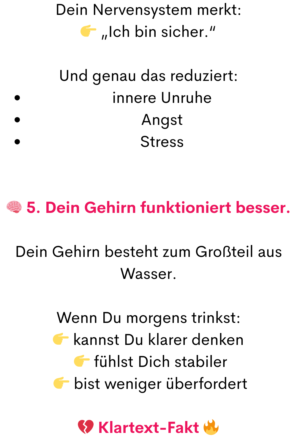 Dein Nervensystem merkt:
 „Ich bin sicher.“
Und genau das reduziert:
innere Unruhe
Angst
Stress
 5. Dein Gehirn funktioniert besser.
Dein Gehirn besteht zum Großteil aus Wasser.
Wenn Du morgens trinkst:
 kannst Du klarer denken
  fühlst Dich stabiler
  bist weniger überfordert
 Klartext-Fakt 
