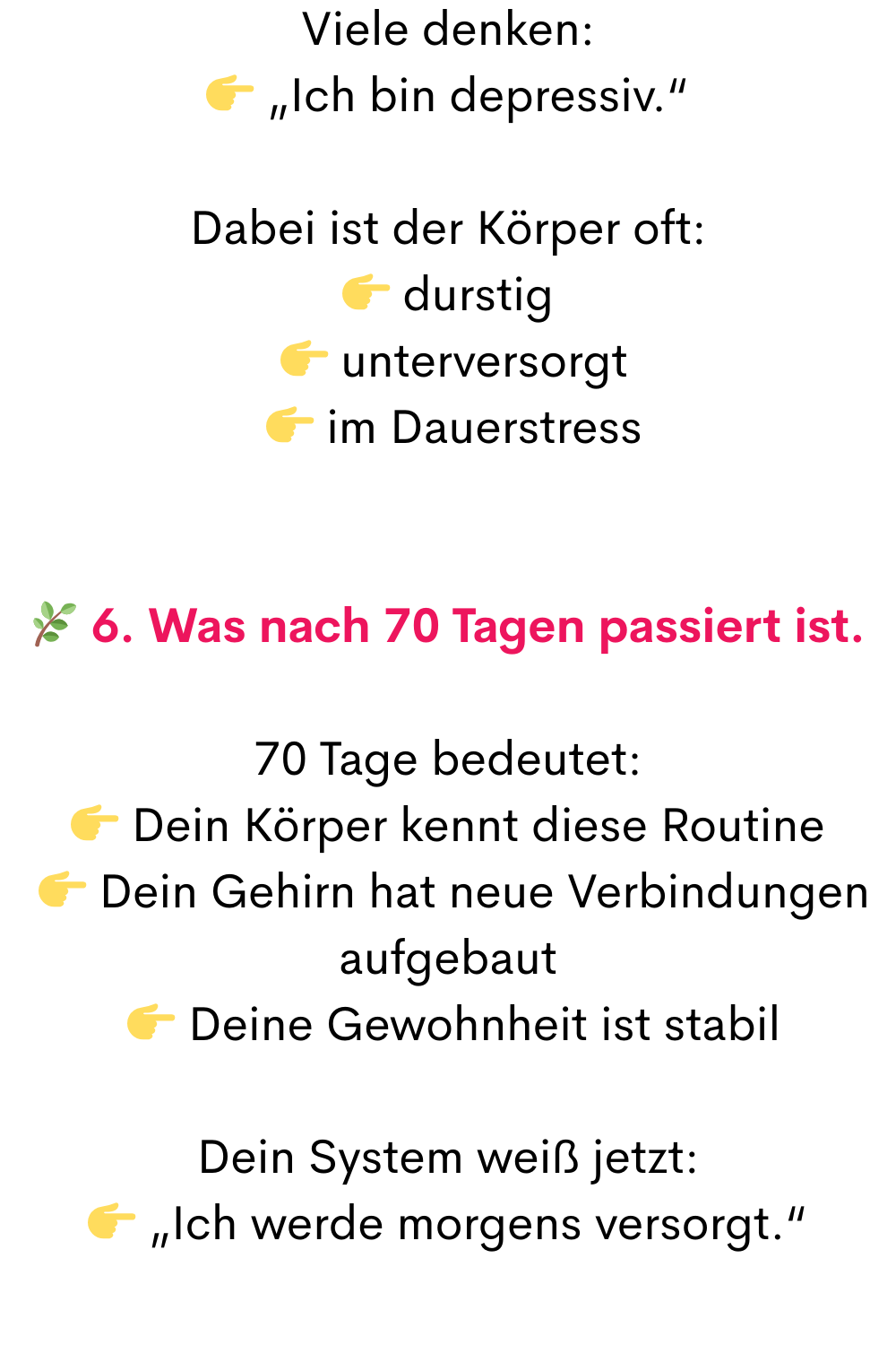 Viele denken:
 „Ich bin depressiv.“
Dabei ist der Körper oft:
 durstig
  unterversorgt
  im Dauerstress
 6. Was nach 70 Tagen passiert ist.
70 Tage bedeutet:
 Dein Körper kennt diese Routine
  Dein Gehirn hat neue Verbindungen aufgebaut
  Deine Gewohnheit ist stabil
Dein System weiß jetzt:
 „Ich werde morgens versorgt.“
