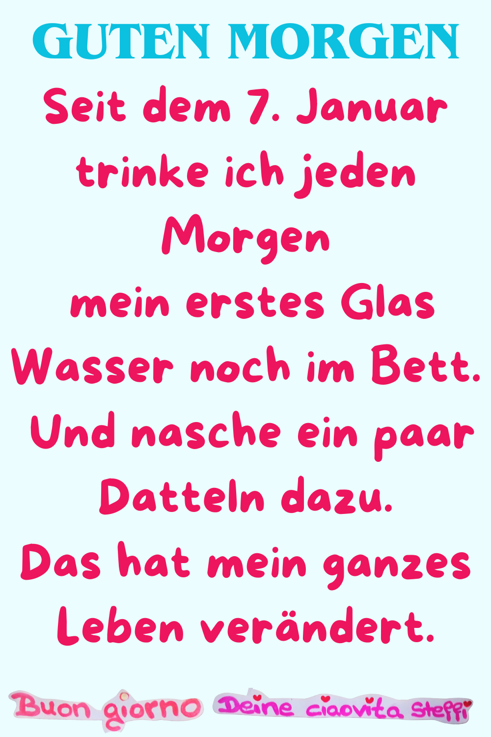 Guten Morgen
Seit dem 7. Januar trinke ich jeden Morgen
mein erstes Glas Wasser noch im Bett.
Und nasche ein paar Datteln dazu.
Das hat mein ganzes
Leben verändert.
Buongiorno, Deine ciaovita Steffi