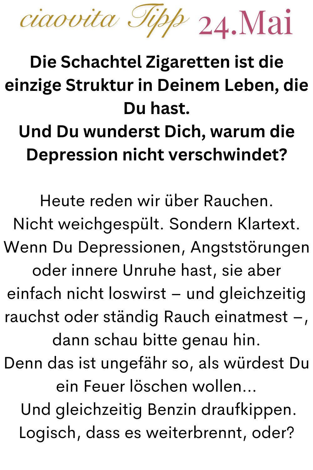 ciaovita Tipp  24.Mai
Die Schachtel Zigaretten ist die einzige Struktur in Deinem Leben, die Du hast.
Und Du wunderst Dich, warum die Depression nicht verschwindet?
Heute reden wir über Rauchen.
Nicht weichgespült. Sondern Klartext.
Wenn Du Depressionen, Angststörungen oder innere Unruhe hast, sie aber einfach nicht loswirst – und gleichzeitig rauchst oder ständig Rauch einatmest –, dann schau bitte genau hin.
Denn das ist ungefähr so, als würdest Du ein Feuer löschen wollen…
 Und gleichzeitig Benzin draufkippen.
Logisch, dass es weiterbrennt, oder?